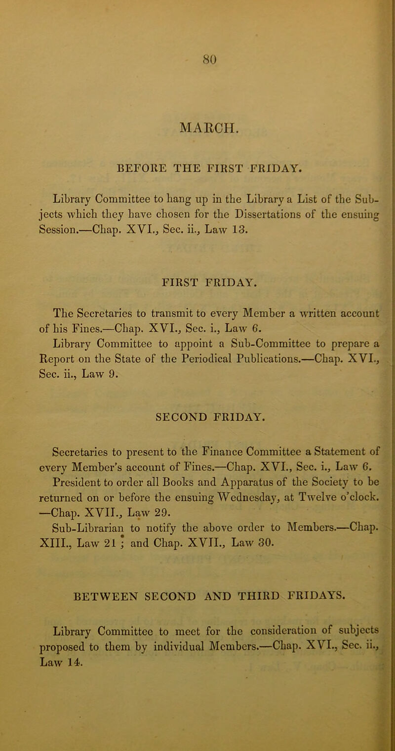 MARCH. BEFORE THE FIRST FRIDAY. Library Committee to hang up in the Library a List of the Sub- jects which they have chosen for the Dissertations of the ensuing Session.—Chap. XVI., Sec. ii.. Law 13. FIRST FRIDAY. The Secretaries to transmit to every Member a written account of his Fines.—Chap. XVI., Sec. i., Law 6. Library Committee to appoint a Sub-Committee to prepare a Report on the State of the Periodical Publications.—Chap. XVI., Sec. ii., Law 9. SECOND FRIDAY. Secretaries to present to the Finance Committee a Statement of every Member’s account of Fines.—Chap. XVI., Sec. i.. Law 6. President to order all Boohs and Apparatus of the Society to be returned on or before the ensuing Wednesday, at Twelve o’clock. —Chap. XVII., Law 29. Sub-Librarian to notify the above order to Members.—Chap. XIII., Law 21 ; and Chap. XVII., Law 30. BETWEEN SECOND AND THIRD FRIDAYS. Library Committee to meet for the consideration of subjects proposed to them by individual Members.—Chap. X\ I., Sec. ii.. Law 14.