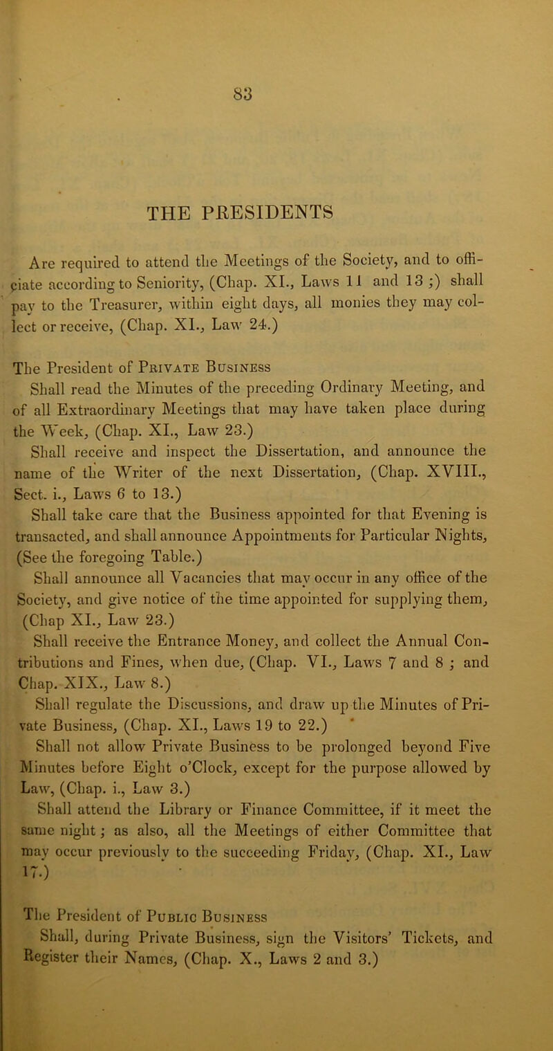 THE PRESIDENTS Are required to attend the Meetings of the Society, and to offi- ciate according to Seniority, (Chap. XI., Laws 11 and 13 ;) shall pay to the Treasurer, within eight days, all monies they may col- lect or receive, (Chap. XI., Law 24.) The President of Pkivate Business Shall read the Minutes of the preceding Ordinary Meeting, and of all Extraordinary Meetings that may have taken place during the Week, (Chap. XI., Law 23.) Shall receive and inspect the Dissertation, and announce the name of the Writer of the next Dissertation, (Chap. XVIII., Sect, i.. Law’s 6 to 13.) Shall take care that the Business appointed for that Evening is transacted, and shall announce Appointments for Particular Nights, (See the foregoing Table.) Shall announce all Vacancies that may occur in any office of the Society, and give notice of the time appointed for supplying them, (Chap XI., Law 23.) Shall receive the Entrance Money, and collect the Annual Con- tributions and Fines, when due, (Chap. VI., Laws 7 and 8 ; and Chap. XIX., Law 8.) Shall regulate the Discussions, and draw up the Minutes of Pri- vate Business, (Chap. XI., Laws 19 to 22.) Shall not allow Private Business to be prolonged beyond Five Minutes before Eight o’Clock, except for the purpose allowed by Law, (Chap, i., Law 3.) Shall attend the Library or Finance Committee, if it meet the same night; as also, all the Meetings of either Committee that may occur previously to the succeeding Friday, (Chap. XI., Law 17.) The President of Public Business Shall, during Private Business, sign the Visitors’ Tickets, and Register their Names, (Chap. X., Laws 2 and 3.)