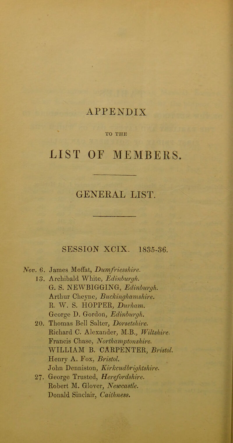 APPENDIX TO THE LIST OF MEMBERS. GENERAL LIST. SESSION XCIX. 1835-36. Nov. G. James Moffat, Dumfriesshire. 13. Archibald White, Edinburgh. G. S. NEWBIGGING, Edinburgh. Arthur Cheyne, Buckinghamshire. R. W. S. HOPPER, Durham. George D. Gordon, Edinburgh. 20. Thomas Bell Salter, Dorsetshire. Richard C. Alexander, M.B., Wiltshire. Francis Chase, Northamptonshire. WILLIAM B. CARPENTER, Bristol. Henry A. Fox, Bristol. John Denniston, Kirkcudbrightshire. 27. George Trusted, Herefordshire. Robert M. Glover, Newcastle. Donald Sinclair, Caithness.