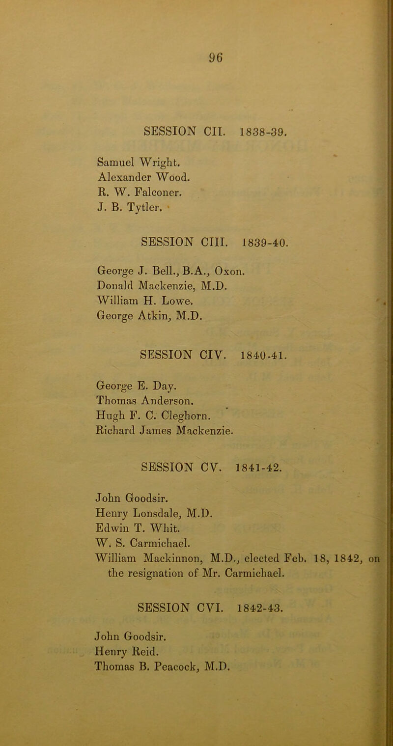 SESSION CII. 1838-39. Samuel Wright. Alexander Wood. R. W. Falconer. J. B. Tytler. • SESSION CIII. 1839-40. George J. Bell., B.A., Oxon. Donald Mackenzie, M.D. William H. Lowe. George Atkin, M.D. SESSION CIV. 1840-41. George E. Day. Thomas Anderson. Hugh F. C. Cleghorn. Richard James Mackenzie. SESSION CV. 1841-42. John Goodsir. Henry Lonsdale, M.D. Edwin T. Whit. W. S. Carmichael. William Mackinnon, M.D., elected Feb. 18, 1842, on the resignation of Mr. Carmichael. SESSION CVI. 1842-43. John Goodsir. Henry Reid. Thomas B. Peacock, M.D.