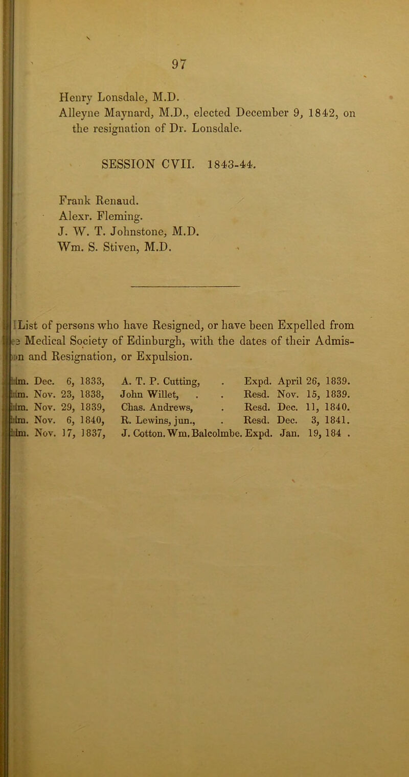 Henry Lonsdale, M.D. Alleyne Maynard, M.D., elected December 9, 1842, on tlie resignation of Dr. Lonsdale. SESSION CVII. 1843-44. Frank Renaud. Alexr. Fleming. J. W. T. Johnstone, M.D. Wm. S. Stiven, M.D. i List of persons who have Resigned, or have been Expelled from Medical Society of Edinburgh, with the dates of their Admis- ■n and Resignation, or Expulsion. : him. Dec. 6, 1833, liim. Nov. 23, 1838, ilm. Nov. 29, 1839, im. Nov. 6, 1840, im. Nov. 17, 1837, A. T. P. Cutting, . Expd. April 26, 1839. John Willet, . . Resd. Nov. 15, 1839. Chas. Andrews, . Resd. Dec. 11, 1840. R. Lewins, jun., . Resd. Dec. 3, 1841. J. Cotton. Wm.Balcolmbe. Expd. Jan. 19,184 .