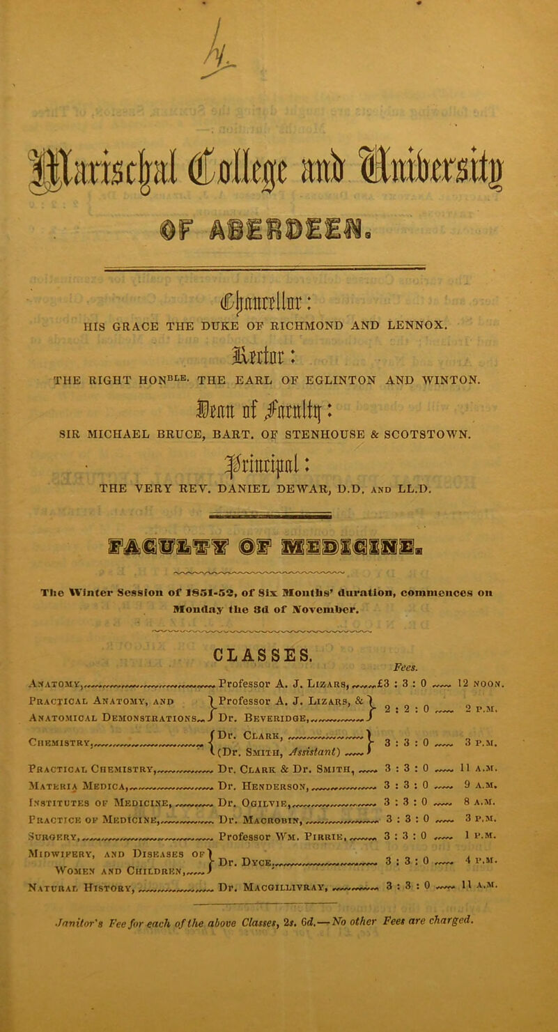 dDljnntrilnr: HIS GRACE THE DUKE OP RICHMOND AND LENNOX. lUrtnr: THE RIGHT HONBtE- THE EARL OF EGLINTON AND WINTON. 1 m nf fmlty: SIR MICHAEL BRUCE, BART. OF STENHOUSE & SCOTSTOWN. THE VERY REV. DANIEL DEWAR, D.D, and LL.D. Tlic Winter Session of 1851-53, of Six Months’ duration, commences on Monday the 3d of November. CLASSES. . Professor A. J. Lizars, Fees. ^Professor A. J. Lizars, & 1 • J CnEMISTRY,, Anatomy,- Practical Anatomy, and Anatomical Demonstrations™ J Dr. Beveridge,™ {Dr. Clark, (Dr. Smith, Assistant) Practical Chemistry, Dr. Clark & Dr. Smith, Materia Medica, * Dr. Henderson, Institutes of Medicine, Dr. Ogilvie, Practice of Medicine,—— Dr. Macrouin, Surgery, — Professor Wm. Pirrie, Midwifery, and Diseases Women and Childri Natural History, „ Dr. Macgillivray, ieases of) ■DREN,™—J Dr. Dyce™ :} £3:3:0 12 noon. 2:2:0 2 P.M. 3:3:0 3 p.m. . 3:3:0 11 A.M. , 3:3:0 9 A.M. , 3:3:0 8 A.M. n 3 • 3 l 0 3 I'.M. , 3:3:0 1 P.M. • 3:3:0 4 P.M. n 3:3:0 11 A.M. ■Janitor's Fee for each of the above Classes, 2s. 6 d.—No other Fees are charged.