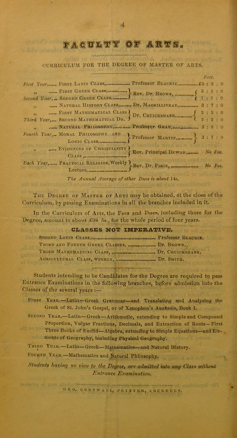 4 mu1 mi1 si1 CURRICULUM FOR THE DEGREE OF MASTER OF ARTS. First Latin Class, Professor Blackie, First Greek Class,—) f Rev. Dr. Brown, - Second Year,„ Second Greek Class.) „ Natural History Class,—^ Dr. Macgilliviiay, First Year, 5> First Mathematical Class) Dr. Cruickshank,, Third Year,. Second Mathematical Do. J „ , Natural Philosophy,,. Professor Gray, Fourth Year,„ Moral Philosophy and ■» Fees. f.i : 3 5 1 7 2 2 8 Logic Class,, ■ Professor Martin, j? -7 } 3 2 2 3 Evidences of Christianity) „ j- Rev. Principal Dewah_„„. Class , Each Year,„. Practical Religion,Weekly \ p Lecture, J : 7 No Fee. No Fee. The Annual Average of other Dues is about 14s, The Degree of Master of Arts may be obtained, at the close of the Curriculum, by passing Examinations in all the branches included in it. In the Curriculum of Arts, the Fees and Dues, including those for the Degree, amount to about £28 ns., for the whole period of four years. CLASSES NOT IMPERATIVE. Second Latin Class,—. , Professor Blackie. Third and Fourth Greek Classes, Dr. Brown.. Third Mathematical Class, Dr. Cruickshank. Agricultural Class, weekly, Dr. Smith. Students intending to be Candidates for the Degree are required to pass Entrance Examinations in the following branches, before admission into the Classes of the several years :— First Year.—Latin—Greek Grammar—and Translating and Analyzing the Greek of St. John’s Gospel, or of Xenophon’s Anabasis, Book I. Second Year.—Latin—Greek—Arithmetic, extending to Simple and Compound Proportion, Vulgar Fractions, Decimals, and Extraction of Roots—First Three Books of Euclid—Algebra, extending to Simple Equations—andEle- . ments of Geography, including Physical Geography. Third Year.—Latin—Greek—Mathematics—and Natural History. I'Ouutii Year—Mathematics and Natural Philosophy. ■Students having no view to the Degree, arc admitted into any Class without Entrance Examination. o E O. CORNWALL, PRINTER, A H F. R D E E N,