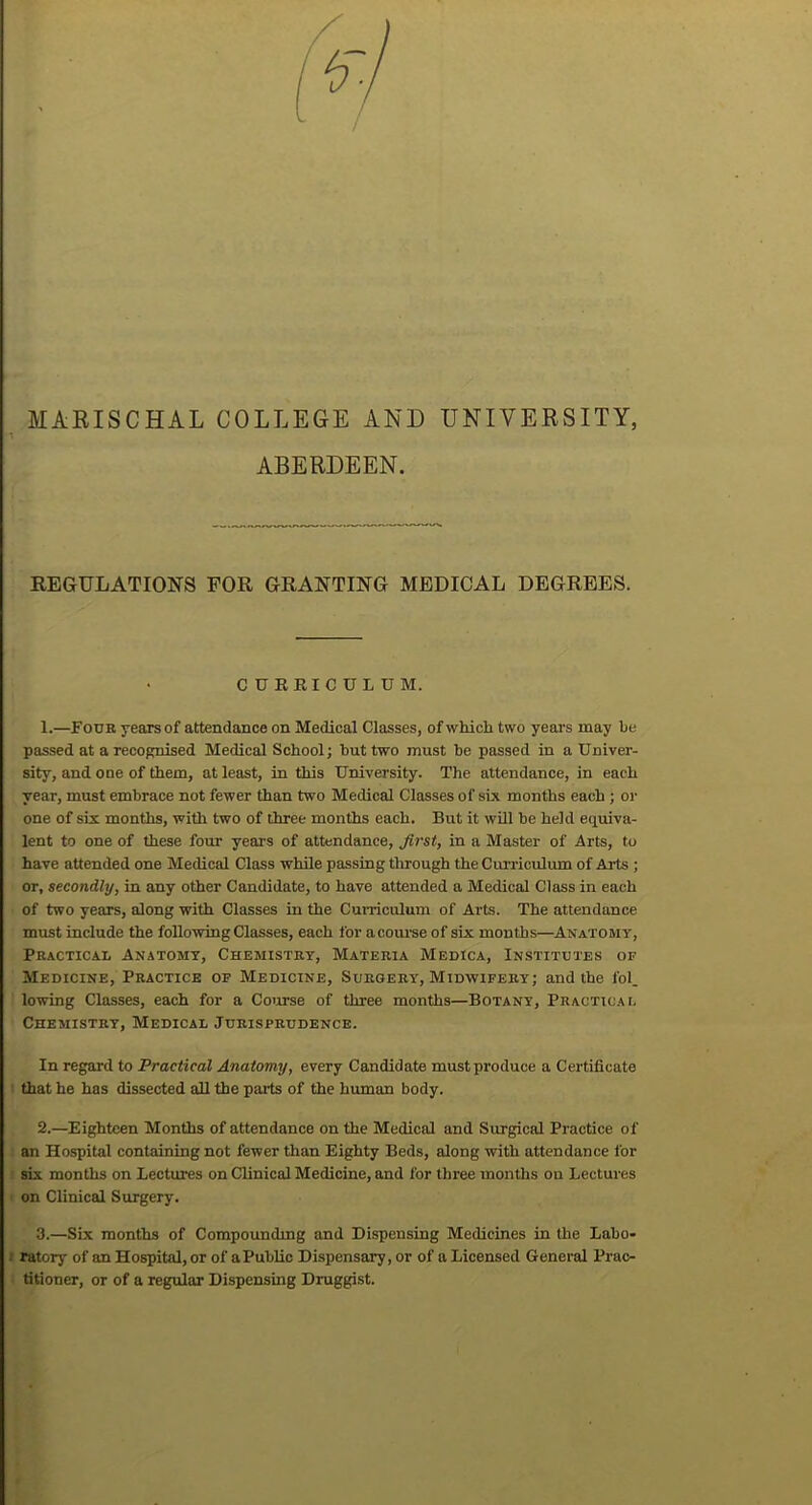 MARISCHAL COLLEGE AND UNIVERSITY, ABERDEEN. REGULATIONS FOR GRANTING MEDICAL DEGREES. • CURRICULUM. 1. —Four years of attendance on Medical Classes, of which two years may be passed at a recognised Medical School; hut two must he passed in a Univer- sity, and one of them, at least, in this University. The attendance, in each year, must embrace not fewer than two Medical Classes of six months each ; or one of six months, with two of three months each. But it will he held equiva- lent to one of these four years of attendance, Jirst, in a Master of Arts, to have attended one Medical Class while passing through the Curriculum of Arts ; or, secondly, in any other Candidate, to have attended a Medical Class in each of two years, along with Classes in the Curriculum of Arts. The attendance must include the following Classes, each for acourse of six months—Anatomy, Practical Anatomy, Chemistry, Materia Medica, Institutes of Medicine, Practice of Medicine, Surgery, Midwifery; and the fol. lowing Classes, each for a Course of three months—Botany, Practical Chemistry, Medical Jurisprudence. In regard to Practical Anatomy, every Candidate must produce a Certificate that he has dissected all the parts of the human body. 2. —Eighteen Months of attendance on the Medical and Surgical Practice of an Hospital containing not fewer than Eighty Beds, along with attendance for six months on Lectures on Clinical Medicine, and for three months on Lectures on Clinical Surgery. 3. —Six months of Compounding and Dispensing Medicines in the Labo- ratory of an Hospital, or of aPublic Dispensary, or of a Licensed General Prac- titioner, or of a regular Dispensing Druggist.