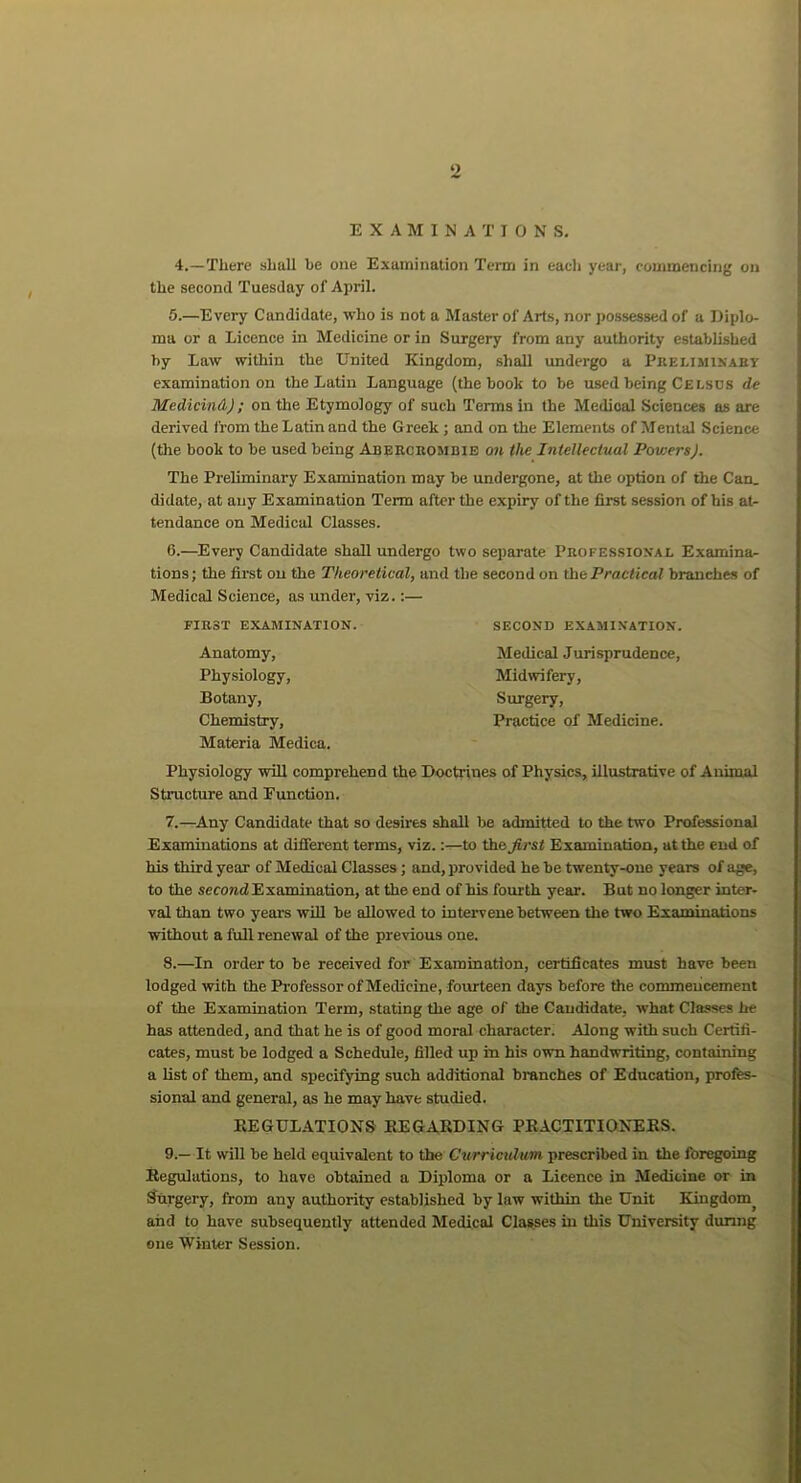 EXAMINATIONS. 4.—Tliere shall l>e one Examination Term in each year, commencing on the second Tuesday of April. 5. —Every Candidate, who is not a Master of Arts, nor possessed of a Diplo- ma or a Licence in Medicine or in Surgery from any authority established by Law within the United Kingdom, shall undergo a Preliminary examination on the Latin Language (the book to be used being Celscs de Medicind) ; on the Etymology of such Terms in the Medical Sciences as are derived from the Latin and the G reek ; and on the Elements of Mental Science (the book to be used being Abercrombie on the Intellectual PowersJ. The Preliminary Examination may be undergone, at the option of the Can. didate, at any Examination Term after the expiry of the first session of his at- tendance on Medical Classes. 6. —Every Candidate shall undergo two separate Professional Examina- tions; the first on the Theoretical, and the second on the Practical branches of Medical Science, as under, viz.:— FIRST EXAMINATION. Anatomy, Physiology, Botany, Chemistry, Materia Medica. SECOND EXAMINATION. Medical Jurisprudence, Midwifery, Surgery, Practice of Medicine. Physiology will comprehend the Doctrines of Physics, illustrative of Animal Structure and Function. 7. —Any Candidate that so desires shall be admitted to the two Professional Examinations at different terms, viz.:—to the first Examination, at the end of his third year of Medical Classes; and, provided he be twenty-one years of age, to the second Examination, at the end of his fourth year. But no longer inter- val than two years will be allowed to intervene between the two Examinations without a full renewal of the previous one. 8. —In order to be received for Examination, certificates must have been lodged with the Professor of Medicine, fourteen days before the commencement of the Examination Term, stating the age of the Candidate, what Classes he has attended, and that he is of good moral character. Along with such Certifi- cates, must be lodged a Schedule, filled up in his own handwriting, containing a list of them, and specifying such additional branches of Education, profes- sional and general, as he may have studied. REGULATIONS REGARDING PRACTITIONERS. 9. — It will be held equivalent to the Curriculum prescribed in the foregoing Regulations, to have obtained a Diploma or a Licence in Medicine or in Surgery, from any authority established by law within the Unit Kingdomj and to have subsequently attended Medical Classes in this University during one Winter Session.