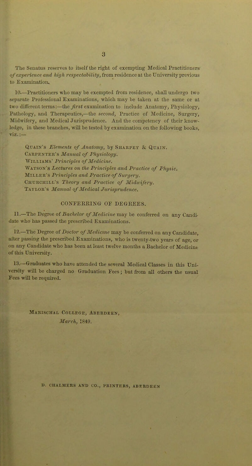 The Seuatus reserves to itself the right of exempting Medical Practitioners of experience and high respectability, from residence at the University previous to Examination. 10.—Practitioners who may be exempted from residence, shall undergo two separate Professional Examinations, which may he taken at the same or at two different terms:—the first examination to include Anatomy, Physiology, Pathology, and Therapeutics,—the second, Practice of Medicine, Surgery, Midwifery, and Medical Jurisprudence. And the competency of their know- ledge, in these branches, will be tested by examination on the following books, viz.:— Qcain’s Elements of Anatomy, by Sharpey & Quain. Carpenter's Manual of Physiology. Williams’ Principles of Medicine. Watson’s Lectures on the Principles and Practice of Physic. Miller's Principles and Practice of Surgery. Churchill’s Theory and Practice of Midwifery. Taylor's Manual of Medical Jurisprudence. CONFERRING OF DEGREES. 11.—The Degree of Bachelor of Medicine may be conferred on any Candi- date who has passed the prescribed Examinations. 12-—The Degree of Doctor of Medicine may be conferred on any Candidate, after passing the prescribed Examinations, who is twenty-two years of age, or on any Candidate who has been at least twelve months a Bachelor of Medicine of this University. 13.—Graduates who have attended the several Medical Classes in this Uni- versity will be charged no Graduation Fees; but from all others the usual Fees will be required. Marischal College, Aberdeen, March, 1849. D. CHALMERS AND CO., PRINTERS, ABERDEEN