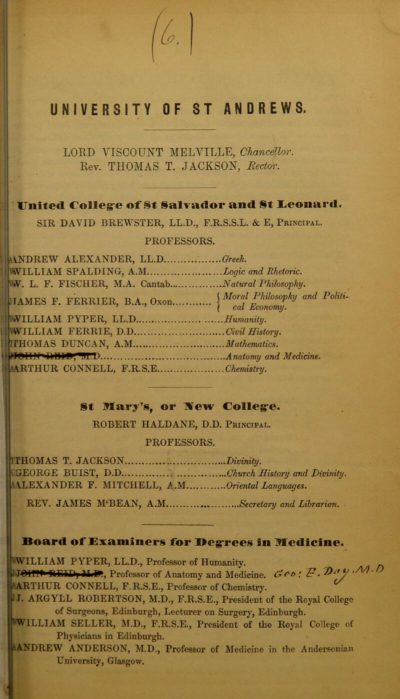 UNIVERSITY OF ST ANDREWS. LORD VISCOUNT MELVILLE, Chancellor. Rev. THOMAS T. JACKSON, Rector. United Colleg e of St Salvador and St Leonard. SIR DAVID BREWSTER, LL.D., F.R.S.S.L. & E, Principal. PROFESSORS. ANDREW ALEXANDER, LL.D Greek. WILLIAM SPALDING, A.M Logic and Rhetoric. \W. L. F. FISCHER, M.A. Cantab Natural Philosophy. ! TAMES F. FERIIIER, B.A., Oxon j Moral Philosophy and Politi ’ ’ (cal Economy. 'WILLIAM PYPER, LL.D Humanity. VWILLIAM FERRIE, D.D Civil History. IfHOMAS DUNCAN, A.M Mathematics. ARTHUR CONNELL, F.R.S.E Chemistry. St Mary’s, or Hew College. ROBERT HALDANE, D.D. Principal. PROFESSORS. IITHOMAS T. JACKSON I (GEORGE BUIST, D.D ... A ALEXANDER F. MITCHELL, A.M REV. JAMES M‘BEAN, A.M Board of Examiners for Begrrees in Medicine. VWILLIAM PYPER, LL.D., Professor of Humanity. _ J-J^iff^^lEIiftj iUfc, Professor of Anatomy and Medicine. CrCt> ' A ARTHUR CONNELL, F.R.S.E., Professor of Chemistry. I J. ARGYLL ROBERTSON, M.D., F.R.S.E., President of the Royal College of Surgeons, Edinburgh, Lecturer on Surgery, Edinburgh. VWILLIAM SELLER, M.D., F.R.S.E., President of the Royal College of Physicians in Edinburgh. ‘ANDREW ANDERSON, M.D., Professor of Medicine in the Andersonian University, Glasgow. .Divinity. .Church History and Divinity. .Oriental Languages. Secretary and Librarian.