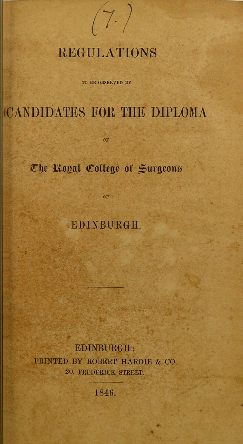 REGULATIONS TO BE OBSERVED BY (CANDIDATES FOR THE DIPLOMA OF £Ti)e (ftoilege of Surgeons OF EDINBURGH, V . *\r, ■-=£? , fcv - ,>• , HBK~* •*■ * V.  * V ' '“o.', —— ■ 'Wr' /J; ■ v*.-’:-'.' -.v, ’ ”*■. s‘<’ * ' ft . > •: • f • '\: U EDINBURGH: PRINTED BY ROBERT HARDIE & CO. 20. FREDERICK STREET. 1846.