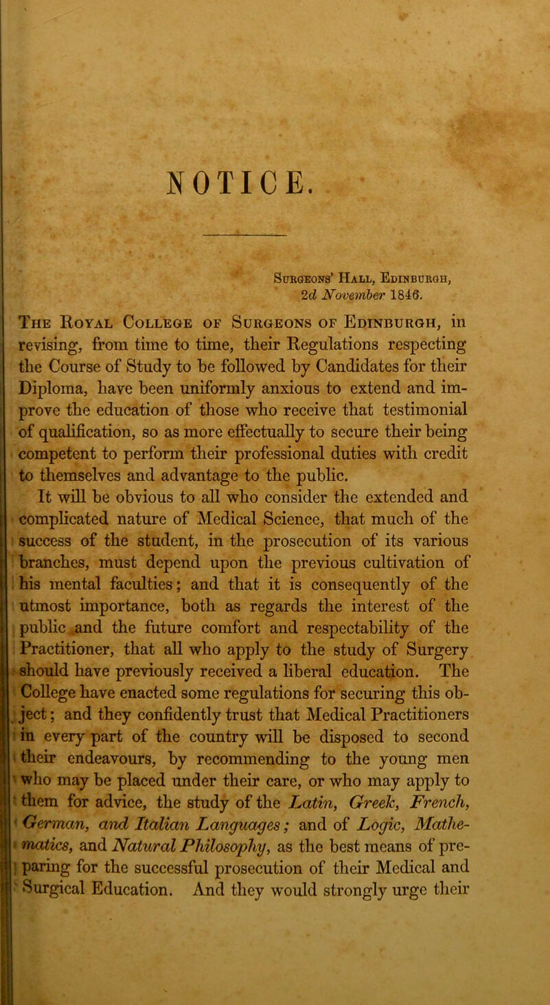 NOTICE. Surgeons’ Hall, Edinburgh, 2cl November 1846. The Royal College of Surgeons of Edinburgh, in revising, from time to time, their Regulations respecting the Course of Study to be followed by Candidates for their Diploma, have been uniformly anxious to extend and im- prove the education of those who receive that testimonial of qualification, so as more effectually to secure their being competent to perform their professional duties with credit to themselves and advantage to the public. It will be obvious to all who consider the extended and complicated nature of Medical Science, that much of the success of the student, in the prosecution of its various branches, must depend upon the previous cultivation of his mental faculties; and that it is consequently of the utmost importance, both as regards the interest of the public and the future comfort and respectability of the Practitioner, that all who apply to the study of Surgery should have previously received a liberal education. The College have enacted some regulations for securing this ob- ject ; and they confidently trust that Medical Practitioners in every part of the country will be disposed to second their endeavours, by recommending to the young men who may be placed under their care, or who may apply to ' them for advice, the study of the Latin, Greek, French, German, and Italian Languages; and of Logic, Matlie- ■ matics, and Natural Philosophy, as the best means of pre- ; paring for the successful prosecution of their Medical and ‘ Surgical Education. And they would strongly urge their