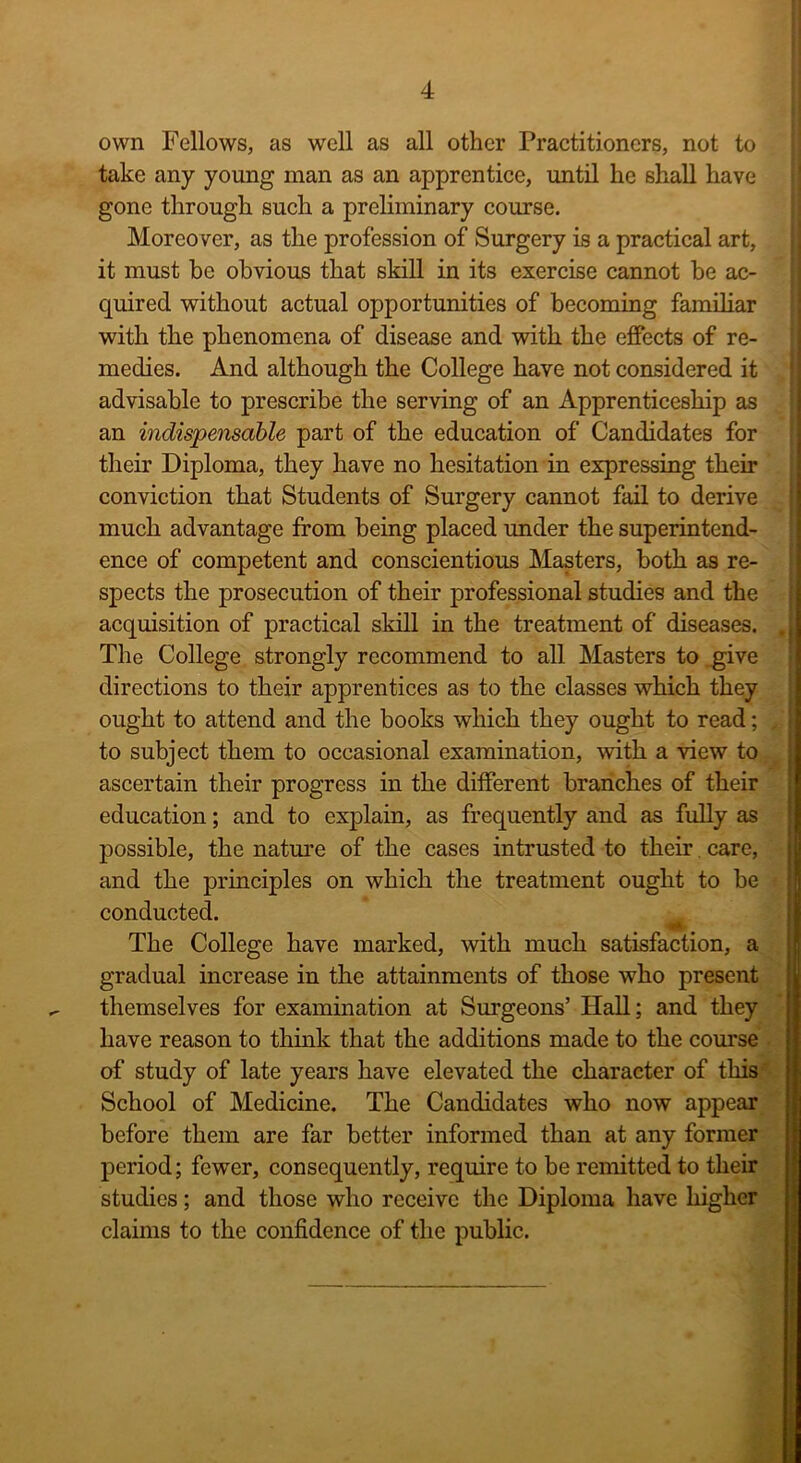 own Fellows, as well as all other Practitioners, not to take any young man as an apprentice, until he shall have gone through such a preliminary course. Moreover, as the profession of Surgery is a practical art, it must be obvious that skill in its exercise cannot be ac- quired without actual opportunities of becoming familiar with the phenomena of disease and with the effects of re- medies. And although the College have not considered it advisable to prescribe the serving of an Apprenticeship as an indispensable part of the education of Candidates for their Diploma, they have no hesitation in expressing their conviction that Students of Surgery cannot fail to derive much advantage from being placed under the superintend- ence of competent and conscientious Masters, both as re- spects the prosecution of their professional studies and the acquisition of practical skill in the treatment of diseases. | The College strongly recommend to all Masters to give directions to their apprentices as to the classes which they ought to attend and the books which they ought to read; , to subject them to occasional examination, with a view to ascertain their progress in the different branches of their education; and to explain, as frequently and as fully as possible, the nature of the cases intrusted to their. care, and the principles on which the treatment ought to be conducted. The College have marked, with much satisfaction, a gradual increase in the attainments of those who present themselves for examination at Surgeons’ Hall; and they have reason to think that the additions made to the course of study of late years have elevated the character of this School of Medicine. The Candidates who now appear before them are far better informed than at any former period; fewer, consequently, require to be remitted to their studies; and those who receive the Diploma have higher claims to the confidence of the public.