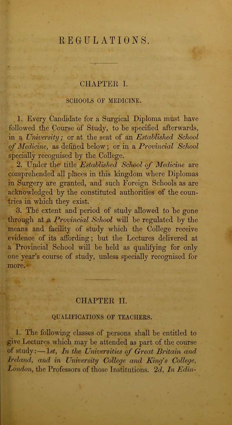 CHAPTER I. SCHOOLS OF MEDICINE. 1. Every Candidate for a Surgical Diploma must have followed the Course of Study, to be specified afterwards, in a University; or at the seat of an Established School of Medicine, as defined below; or in a Provincial School specially recognised by the College. 2. Under the' title Established School of Medicine are comprehended all places in this kingdom where Diplomas in Surgery are granted, and such Foreign Schools as are acknowledged by the constituted authorities of the coun- tries in which they exist. 3. The extent and period of study allowed to be gone through at .a Provincial School will he regulated by the means and facility of study which the College receive evidence of its affording; hut the Lectures delivered at a Provincial School will be held as qualifying for only one year’s course of study, unless specially recognised for more. •* CHAPTER II. QUALIFICATIONS OF TEACHERS. 1. The following classes of persons shall be entitled to give Lectures which may be attended as part of the course of study: — 1st, In the Universities of Great Britain and Ireland, and in University College and King's College, London, the Professors of those Institutions. 2d, In Edin-