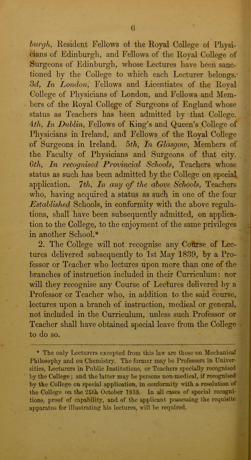 0 burgh, Resident Fellows of the Royal College of Physi- cians of Edinburgh, and Fellows of the Royal College of Surgeons of Edinburgh, whose Lectures have been sanc- tioned by the College to which each Lecturer belongs. 3d, In London, Fellows and Licentiates of the Royal College of Physicians of London, and Fellows and Mem- bers of the Royal College of Surgeons of England whose status as Teachers has been admitted by that College. 4tli, In Dublin, Fellows of King’s and Queen’s College of Physicians in Ireland, and Fellows of the Royal College of Surgeons in Ireland. 5th, In Glasgow, Members of the Faculty of Physicians and Surgeons of that city. 6th, In recognised Provincial Schools, Teachers whose status as such has been admitted by the College on special application. 7th, In any of the above Schools, Teachers who, having acquired a status as such in one of the four Established Schools, in conformity with the above regula- tions, shall have been subsequently admitted, on applica- tion to the College, to the enjoyment of the same privileges in another School.* 2. The College will not recognise any Cotirse of Lec- tures delivered subsequently to 1st May 1839, by a Pro- . fessor or Teacher who lectures upon more than one of the branches of instruction included in their Curriculum: nor will they recognise any Course of Lectures delivered by a Professor or Teacher who, in addition to the said course, lectures upon a branch of instruction, medical or general, not included in the Curriculum, unless such Professor or Teacher shall have obtained special leave from the College - to do so. * The only Lecturers excepted from this law are those on Mechanical Philosophy and on Chemistry. The former may be Professors in Univer- sities, Lecturers in Public Institutions, or Teachers specially recognised by the College; and the latter may be persons non-medical, if recognised by the College on special application, in conformity with a resolution of the College on the 25th October 1838. In all cases of special recogni- tions, proof of capability, and of the applicant possessing the requisite apparatus for illustrating his lectures, will be required.