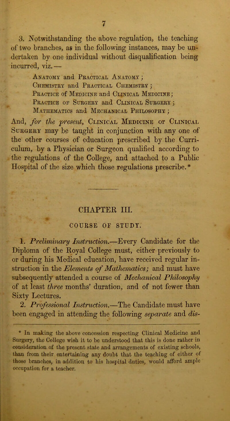 3. Notwithstanding the above regulation, the teaching of two branches, as in the following instances, may be un- dertaken by one individual without disqualification being incurred, viz.— Anatomy and Practical Anatomy; Chemistry and Practical Chemistry ; Practice of Medicine and Clinical Medicine ; Practice of Surgery and Clinical Surgery ; Mathematics and Mechanical Philosophy ; And, for the present, Clinical Medicine or Clinical Surgery may be taught in conjunction with any one of the other courses of education prescribed by the Curri- culum, by a Physician or Surgeon qualified according to the regulations of the College, and attached to a Public Hospital of the size which those regulations prescribe.* CHAPTER III. ^ •'-Jlp COURSE OF STUDY. 1. Preliminary Instruction.—Every Candidate for the Diploma of the Royal College must, either previously to or during his Medical education, have received regular in- struction in the Elements of Mathematics; and must have subsequently attended a course of Mechanical Philosophy of at least three months’ duration, and of not fewer than Sixty Lectures. 2. Professional Instruction.—The Candidate must have been engaged in attending the following separate and dis- * In making the above concession respecting Clinical Medicine and Surgery, the College wish it to he understood that this is done rather in consideration of the present state and arrangements of existing schools, than from their entertaining any doubt that the teaching of either of those branches, in addition to his hospital duties, would afford ample occupation for a teacher.