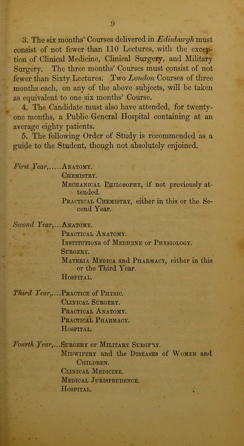 3. The six months’ Courses delivered in Edinburgh must consist of not fewer than 110 Lectures, witli the excep- tion of Clinical Medicine, Clinical Surgery, and Military Surgery. The three months’ Courses must consist of not fewer than Sixty Lectures. Two London Courses of three months each, on any of the above subjects, will be taken as equivalent to one six months’ Course. 4. The Candidate must also have attended, for twenty- one months, a Public General Hospital containing at an average eighty patients. 5. The following Order of Study is recommended as a guide to the Student, though not absolutely enjoined. First Tear, Anatomy. Chemistry. Mechanical Philosophy, if not previously at- tended. Practical Chemistry, either in this or the Se- cond Year. Second Year,... Anatomy. Practical Anatomy. Institutions of Medicine or Physiology. Surgery. Materia Medica and Pharmacy, either in this or the Third Year. Hospital. Third Lear,....Practice of Physic. Clinical Surgery. Practical Anatomy. Practical Pharmacy. Hospital. Fourth Year,...Surgery or Military Surgery. Midwifery and the Diseases of Women and Children. Clinical Medicine. Medical Jurisprudence. Hospital.