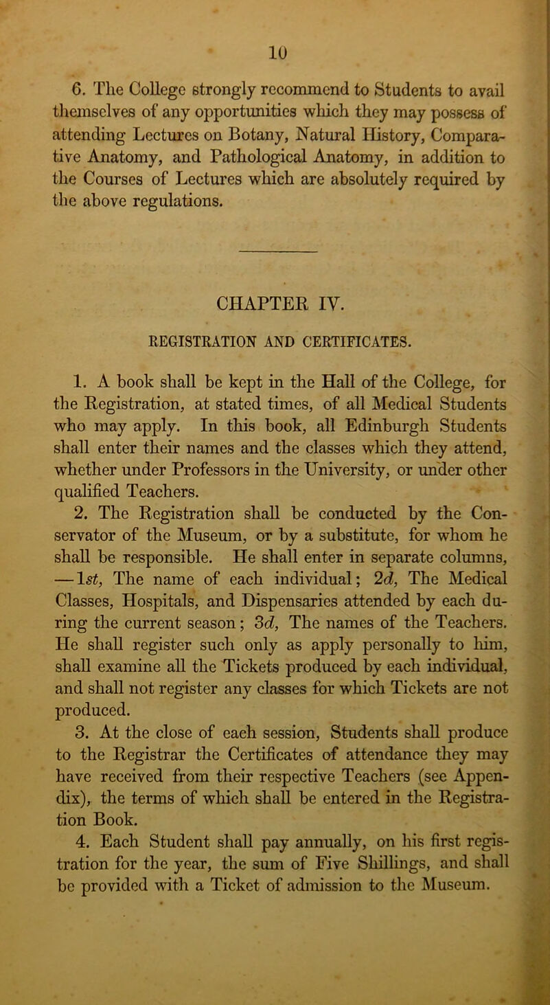 6. The College strongly recommend to Students to avail themselves of any opportunities which they may possess of attending Lectures on Botany, Natural History, Compara- tive Anatomy, and Pathological Anatomy, in addition to the Courses of Lectures which are absolutely required by the above regulations. CHAPTER IY. REGISTRATION AND CERTIFICATES. 1. A book shall be kept in the Hall of the College, for the Registration, at stated times, of all Medical Students who may apply. In this book, all Edinburgh Students shall enter their names and the classes which they attend, whether under Professors in the University, or under other qualified Teachers. 2. The Registration shall be conducted by the Con- servator of the Museum, or by a substitute, for whom he shall be responsible. He shall enter in separate columns, — ls£, The name of each individual; 2d, The Medical Classes, Hospitals, and Dispensaries attended by each du- ring the current season; 3d, The names of the Teachers. He shall register such only as apply personally to him, shall examine all the Tickets produced by each individual, and shall not register any classes for which Tickets are not produced. 3. At the close of each session, Students shall produce to the Registrar the Certificates of attendance they may have received from their respective Teachers (see Appen- dix), the terms of which shall be entered in the Registra- tion Book. 4. Each Student shall pay annually, on his first regis- tration for the year, the sum of Five Shillings, and shall be provided with a Ticket of admission to the Museum.
