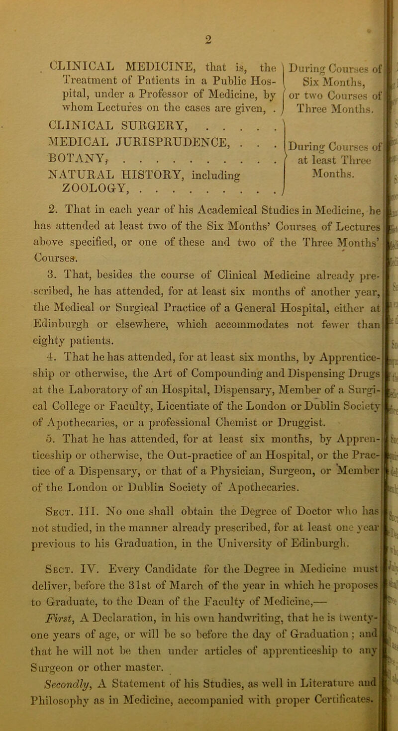 During Courses of Six Months, or two Courses of Three Months. During Courses of at least Three Months. . CLINICAL MEDICINE, that is, the Treatment of Patients in a Public Hos- pital, under a Professor of Medicine, by whom Lectures on the cases are given, . CLINICAL SURGERY, MEDICAL JURISPRUDENCE, . . . BOTANY? NATURAL HISTORY, including ZOOLOGY, 2. That in each year of his Academical Studies in Medicine, he has attended at least two of the Six Months’ Courses, of Lectures above specified, or one of these and two of the Three Months’ Courses-. 3. That, besides the course of Clinical Medicine already pre- scribed, he has attended, for at least six months of another year, the Medical or Surgical Practice of a General Hospital, either at Edinburgh or elsewhere, which accommodates not fewer than eighty patients. 4. That he has attended, for at least six months, by Apprentice- ship or otherwise, the Art of Compounding and Dispensing Drugs at the Laboratory of an Hospital, Dispensary, Member of a Surgi- cal College or Faculty, Licentiate of the London or Dublin Society of Apothecaries, or a professional Chemist or Druggist. 5. That he has attended, for at least six months, by Appren- ticeship or otherwise, the Out-practice of an Hospital, or the Prac- tice of a Dispensary, or that of a Physician, Surgeon, or Member j of the London or Dublin Society of Apothecaries. m y i. \h (a b; d*li (nit Sect. III. No one shall obtain the Degree of Doctor who has not studied, in the manner already prescribed, for at least one year previous to his Graduation, in the University of Edinburgh. Sect. IV. Every Candidate for the Degree in Medicine must deliver, before the 31st of March of the year in which he proposes to Graduate, to the Dean of the Faculty of Medicine,— First, A Declaration, in his own handwriting, that he is twenty- one years of age, or will be so before the day of Graduation ; and that he will not be then under articles of apprenticeship to any Surgeon or other master. Secondly, A Statement of his Studies, as Avell in Literature and Philosophy as in Medicine, accompanied with proper Certificates. Sir; \v hh . M,