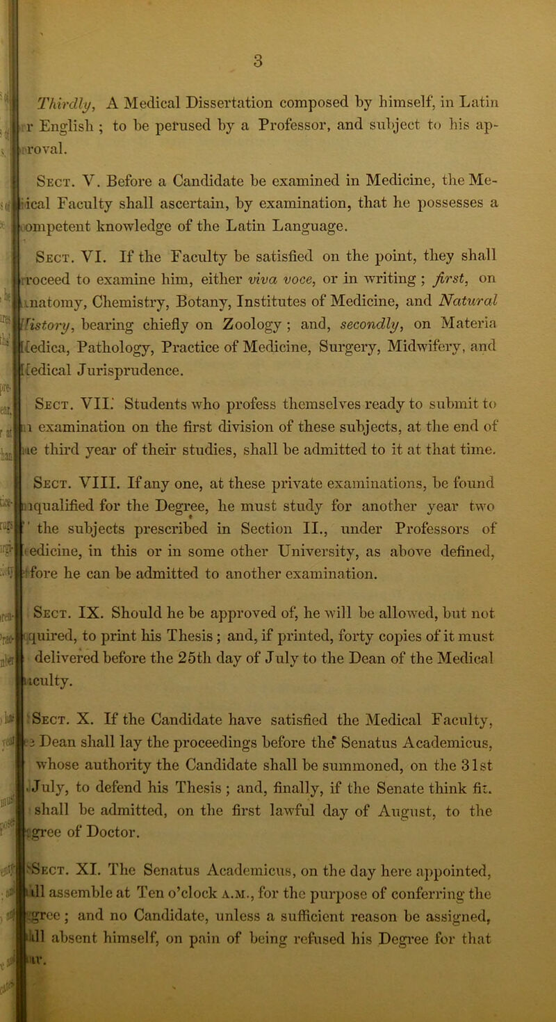 Thirdly, A Medical Dissertation composed by himself, in Latin r English ; to he perused by a Professor, and subject to his ap- roval. Sect. V. Before a Candidate he examined in Medicine, the Me- ical Faculty shall ascertain, by examination, that he possesses a competent knowledge of the Latin Language. Sect. VI. If the Faculty be satisfied on the point, they shall roceed to examine him, either viva voce, or in writing ; first, on vnatomy, Chemistry, Botany, Institutes of Medicine, and Natural listory, bearing chiefly on Zoology ; and, secondly, on Materia (edica, Pathology, Practice of Medicine, Surgery, Midwifery, and (edical Jurisprudence. Sect. VII.' Students who profess themselves ready to submit to a examination on the first division of these subjects, at the end of ie third year of their studies, shall be admitted to it at that time. Sect. VIII. If any one, at these private examinations, be found lqualified for the Degree, he must study for another year two the subjects prescribed in Section II., under Professors of < edicine, in this or in some other University, as above defined, ' fore he can be admitted to another examination. Sect. IX. Should he be approved of, he will be allowed, but not quired, to print his Thesis; and, if printed, forty copies of it must delivered before the 25th day of July to the Dean of the Medical iculty. Sect. X. If the Candidate have satisfied the Medical Faculty, i Dean shall lay the proceedings before the* Senatus Academicus, whose authority the Candidate shall be summoned, on the 31st JJuly, to defend his Thesis ; and, finally, if the Senate think fk. shall be admitted, on the first lawful day of August, to the grec of Doctor. Ject. XI. The Senatus Academicus, on the day here appointed, ill assemble at Ten o’clock a.m., for the purpose of conferring the fee; and no Candidate, unless a sufficient reason be assigned, ill absent himself, on pain of being refused his Degree for that iv.