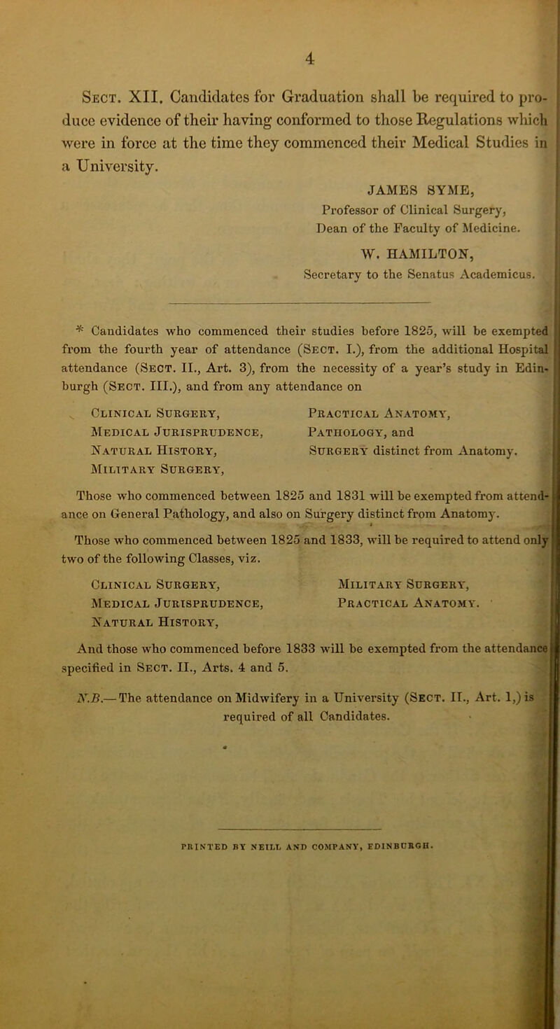 Sect. XII, Candidates for Graduation shall he required to pro- duce evidence of their having conformed to those Regulations which were in force at the time they commenced their Medical Studies in a University. JAMES SYME, Professor of Clinical Surgery, Dean of the Faculty of Medicine. W. HAMILTON, Secretary to the Senatus Academicus. * Candidates who commenced their studies before 1825, will be exempted from the fourth year of attendance (Sect. I.), from the additional Hospital attendance (Sect. II., Art. 3), from the necessity of a year’s study in Edin- burgh (Sect. III.), and from any attendance on v Clinical Surgery, Practical Anatomy, Medical Jurisprudence, Pathology, and Natural History, Surgery distinct from Anatomy. Military Surgery, Those who commenced between 1825 and 1831 will be exempted from attend- ance on General Pathology, and also on Surgery distinct from Anatomy. 1 Those who commenced between 1825 and 1833, will be required to attend only ■ two of the following Classes, viz. Clinical Surgery, Military Surgery, Medical Jurisprudence, Practical Anatomy. Natural History, And those who commenced before 1833 will be exempted from the attendance} specified in Sect. II., Arts. 4 and 5. X.B.— The attendance on Midwifery in a University (Sect. II., Art. 1,) is required of all Candidates. PRINTED BY NEILL AND COMPANY, EDINBURGH.