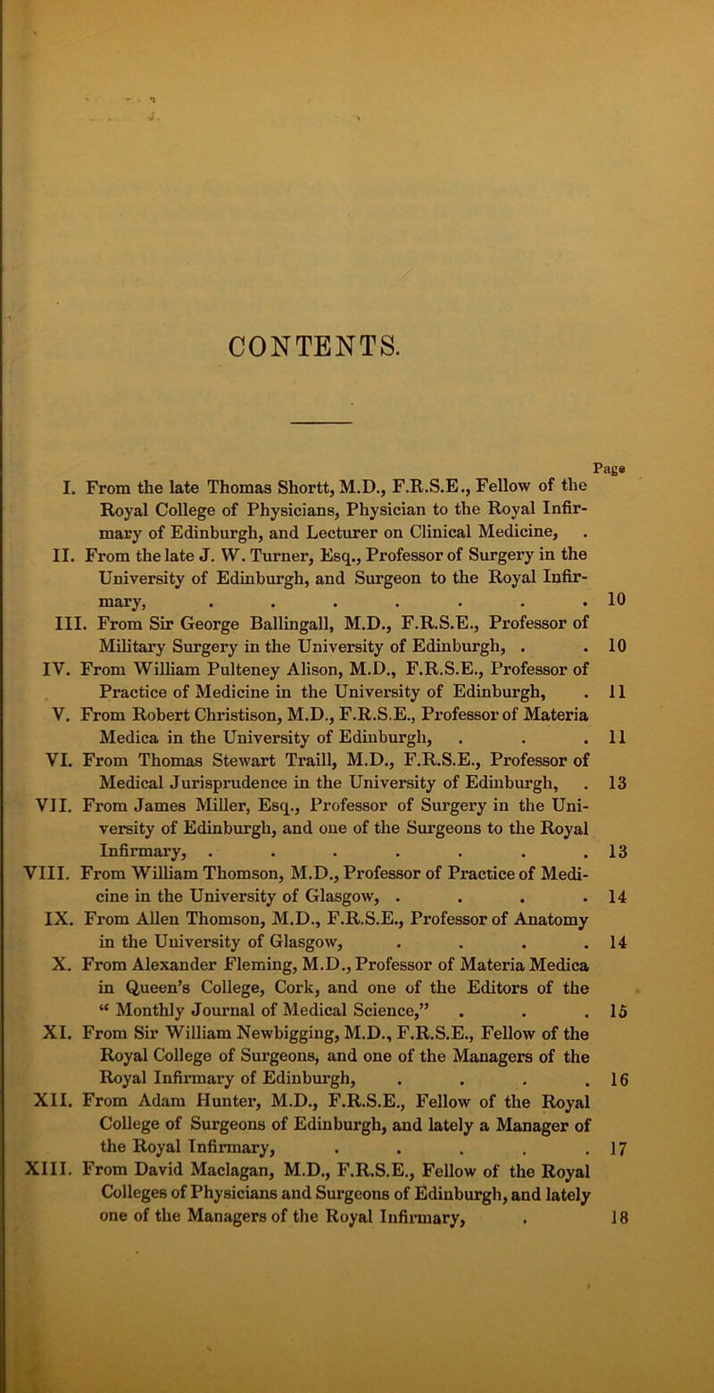 J. CONTENTS. Paga I. From the late Thomas Shortt, M.D., F.R.S.E., Fellow of the Royal College of Physicians, Physician to the Royal Infir- mary of Edinburgh, and Lecturer on Clinical Medicine, II. From the late J. W. Turner, Esq., Professor of Surgery in the University of Edinburgh, and Surgeon to the Royal Infir- mary, . . . . . . .10 III. From Sir George Ballingall, M.D., F.R.S.E., Professor of Military Surgery in the University of Edinburgh, . . 10 IV. From William Pulteney Alison, M.D., F.R.S.E., Professor of Practice of Medicine in the University of Edinburgh, . 11 V. From Robert Christison, M.D., F.R.S.E., Professor of Materia Medica in the University of Edinburgh, . . .11 VI. From Thomas Stewart Traill, M.D., F.R.S.E., Professor of Medical Jurisprudence in the University of Edinburgh, . 13 VII. From James Miller, Esq., Professor of Surgery in the Uni- versity of Edinburgh, and one of the Surgeons to the Royal Infirmary, . . . . . . .13 VIII. From William Thomson, M.D., Professor of Practice of Medi- cine in the University of Glasgow, . . . .14 IX. From Allen Thomson, M.D., F.R.S.E., Professor of Anatomy in the University of Glasgow, . . . .14 X. From Alexander Fleming, M.D., Professor of Materia Medica in Queen’s College, Cork, and one of the Editors of the “ Monthly Journal of Medical Science,” . . .15 XI. From Sir William Newbigging, M.D., F.R.S.E., Fellow of the Royal College of Surgeons, and one of the Managers of the Royal Infirmary of Edinburgh, . . . .16 XII. From Adam Hunter, M.D., F.R.S.E., Fellow of the Royal College of Surgeons of Edinburgh, and lately a Manager of the Royal Infirmary, . . . . .17 XIII. From David Maclagan, M.D., F.R.S.E., Fellow of the Royal Colleges of Physicians and Surgeons of Edinburgh, and lately one of the Managers of the Royal Infirmary, 18