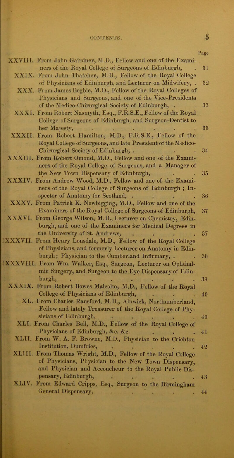 Page XXVIII. From John Gairdner, M.D., Fellow and one of the Exami- ners of the Royal College of Surgeons of Edinburgh, . 31 XXIX. From John Thatcher, M.D., Fellow of the Royal College of Physicians of Edinburgh, and Lecturer on Midwifery, . 32 XXX. From James Begbie, M.D., Fellow of the Royal Colleges of Physicians and Surgeons, and one of the Vice-Presidents of the Medico-Chirurgical Society of Edinburgh, . . 33 XXXI. From Robert Nasmyth, Esq., F.R.S.E., Fellow of the Royal College of Surgeons of Edinburgh, and Surgeon-Dentist to her Majesty, . . . . . .33 XXXII. From Robert Hamilton, M.D., F.R.S.E., Fellow of the Royal College of Surgeons, and late President of the Medico- Chirurgical Society of Edinburgh, . . . .34 XXXIII. From Robert Omond, M.D., Fellow and one of the Exami- ners of the Royal College of Surgeons, and a Manager of the New Town Dispensary of Edinburgh, . . 35 XXXIV. From Andrew Wood, M.D., Fellow and one of the Exami- ners of the Royal College of Surgeons of Edinburgh ; In- spector of Anatomy for Scotland, . . . .36 XXXV. From Patrick K. Newbigging, M.D., Fellow and one of the Examiners of the Royal College of Surgeons of Edinburgh, 37 XXXVI. From George Wilson, M.D., Lecturer on Chemistry, Edin- burgh, and one of the Examiners for Medical Degrees in the University of St. Andrews, . . . .37 XXXVII. From Henry Lonsdale, M.D., Fellow of the Royal College of Physicians, and formerly Lecturer on Anatomy in Edin- burgh; Physician to the Cumberland Infirmary, . . 38 XXXVIII. From Wm. Walker, Esq., Surgeon, Lecturer on Ophthal- mic Surgery, and Surgeon to the Eye Dispensary of Edin- burgh, . . . . . . .39 XXXIX. From Robert Bowes Malcolm, M.D., Fellow of the Royal College of Physicians of Edinburgh, . . .40 XL. From Charles Ransford, M.D., Alnwick, Northumberland, Fellow and lately Treasurer of the Royal College of Phy- sicians of Edinburgh, . . . . .40 XLI. From Chai’les Bell, M.D., Fellow of the Royal College of Physicians of Edinburgh, &c. &c. . . .41 XLII. From W. A. F. Browne, M.D., Physician to the Crichton Institution, Dumfries, . . . . .42 XL! II. From Thomas Wright, M.D., Fellow of the Royal College of Physicians, Physician to the New Town Dispensary, and Physician and Accoucheur to the Royal Public Dis- pensary, Edinburgh, . . . . .43 XL1V. From Edward Cripps, Esq., Surgeon to the Birmingham General Dispensary, . . ' . . .44