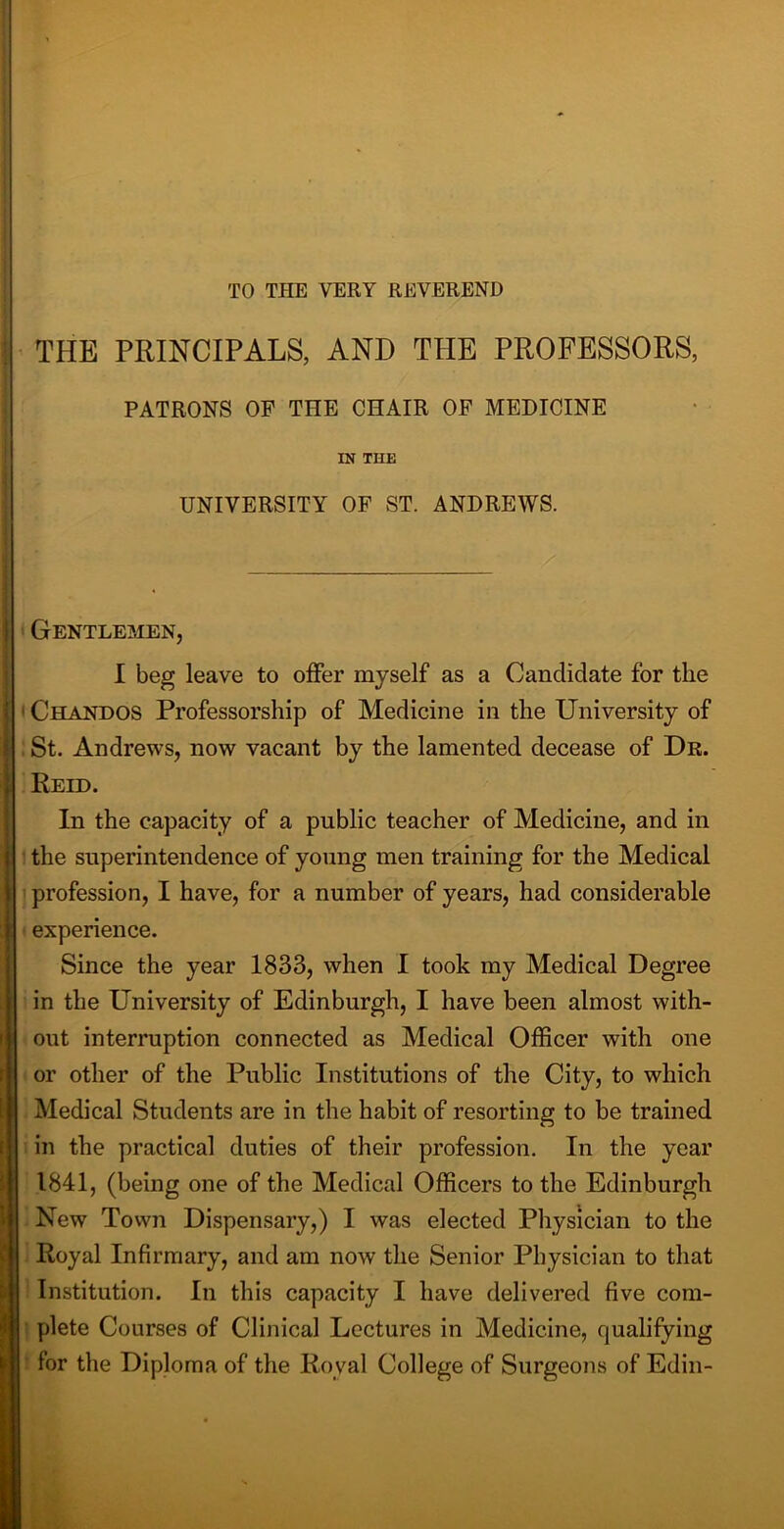 TO THE VERY REVEREND THE PRINCIPALS, AND THE PROFESSORS, PATRONS OP THE CHAIR OP MEDICINE IN THE UNIVERSITY OF ST. ANDREWS. Gentlemen, I beg leave to offer myself as a Candidate for the < Chandos Professorship of Medicine in the University of St. Andrews, now vacant by the lamented decease of Dr. Reid. In the capacity of a public teacher of Medicine, and in the superintendence of young men training for the Medical profession, I have, for a number of years, had considerable experience. Since the year 1833, when I took my Medical Degree in the University of Edinburgh, I have been almost with- out interruption connected as Medical Officer with one or other of the Public Institutions of the City, to which Medical Students are in the habit of resorting to be trained in the practical duties of their profession. In the year 1841, (being one of the Medical Officers to the Edinburgh . New Town Dispensary,) I was elected Physician to the Royal Infirmary, and am now the Senior Physician to that Institution. In this capacity I have delivered five com- plete Courses of Clinical Lectures in Medicine, qualifying for the Diploma of the Royal College of Surgeons of Edin-