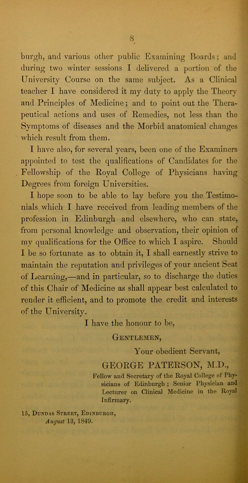 burgh, and various other public Examining Boards; and during two winter sessions I delivered a portion of the University Course on the same subject. As a Clinical teacher I have considered it my duty to apply the Theory and Principles of Medicine; and to point out the Thera- peutical actions and uses of Remedies, not less than the Symptoms of diseases and the Morbid anatomical changes which result from them. I have also, for several years, been one of the Examiners appointed to test the qualifications of Candidates for the Fellowship of the Royal College of Physicians having Degrees from foreign Universities. I hope soon to be able to lay before you the Testimo- nials which I have received from leading members of the profession in Edinburgh and elsewhere, who can state, from personal knowledge and observation, their opinion of my qualifications for the Office to which I aspire. Should I be so fortunate as to obtain it, I shall earnestly strive to maintain the reputation and privileges of your ancient Seat of Learning,—and in particular, so to discharge the duties of this Chair of Medicine as shall appear best calculated to render it efficient, and to promote the credit and interests of the University. 1/ I have the honour to be, Gentlemen, Your obedient Servant, GEORGE PATERSON, M.D., Fellow and Secretary of the Royal College of Phy- sicians of Edinburgh ; Senior Physician and Lecturer on Clinical Medicine in the Royal Infirmary. 15, Dundas Street, Edinburgh, August 13, 1849.
