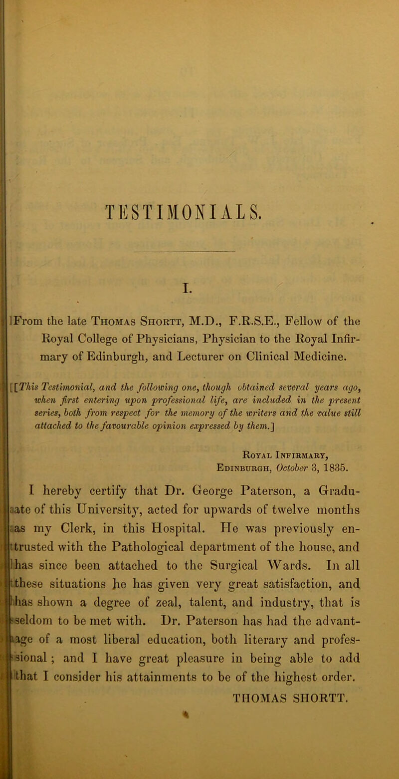 TESTIMONIALS. i. IFrom the late Thomas Shortt, M.D., F.R.S.E., Fellow of the Royal College of Physicians, Physician to the Royal Infir- mary of Edinburgh, and Lecturer on Clinical Medicine. [ [This Testimonial, and the following one, though obtained several years ago, when first entering upon professional life, are included in the present series, both from respect for the memory of the writers and the value still attached to the favourable opinion expressed by them.] Royal Infirmary, Edinburgh, October 3, 1835. I hereby certify that Dr. George Paterson, a Gradu- ate of this University, acted for upwards of twelve months as my Clerk, in this Hospital. He was previously en- trusted with the Pathological department of the house, and lhas since been attached to the Surgical Wards. In all these situations he has given very great satisfaction, and has shown a degree of zeal, talent, and industry, that is seldom to be met with. Dr. Paterson has had the advant- age of a most liberal education, both literary and profes- sional ; and I have great pleasure in being able to add that I consider his attainments to be of the highest order. THOMAS SHORTT.