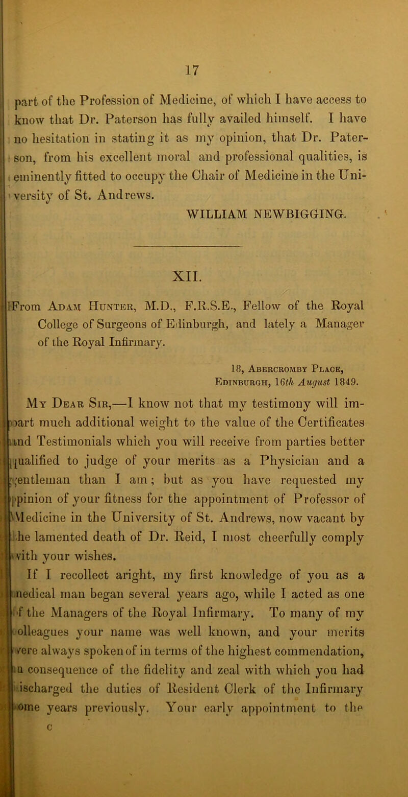 part of the Profession of Medicine, of which I have access to know that Ur. Paterson has fully availed himself. I have no hesitation in stating it as my opinion, that Dr. Pater- son, from his excellent moral and professional qualities, is eminently fitted to occupy the Chair of Medicine in the Uni- versity of St. Andrews. WILLIAM NEWBIGGING. XII. iFrom Adam Hunter, M.D., F.R.S.E., Fellow of the Royal College of Surgeons of Edinburgh, and lately a Manager of the Royal Infirmary. 18, Abercromby Place, Edinburgh, 16«/i August 1849. My Dear Sir,—1 know not that my testimony will im- part much additional weight to the value of the Certificates nnd Testimonials which you will receive from parties better qualified to judge of your merits as a Physician and a Rentleman than I am; but as you have requested my Opinion of your fitness for the appointment of Professor of bMedicine in the University of St. Andrews, now vacant by | he lamented death of Dr. Reid, I most cheerfully comply j'vitli your wishes. If I recollect aright, my first knowledge of you as a [medical man began several years ago, while I acted as one |i'f the Managers of the Royal Infirmary. To many of my j olleagues your name was well known, and your merits | /ere always spoken of in terms of the highest commendation, | Q consequence of the fidelity and zeal with which you had | ischarged the duties of Resident Clerk of the Infirmary H ome years previously. Your early appointment to the c