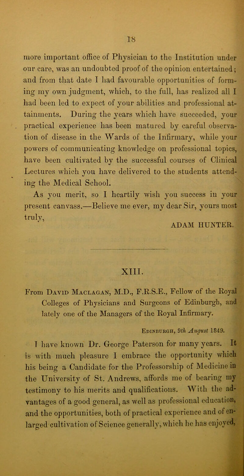 more important office of Physician to the Institution under our care, was an undoubted proof of the opinion entertained; and from that date I had favourable opportunities of form- ing my own judgment, which, to the full, has realized all I had been led to expect of your abilities and professional at- tainments. During the years which have succeeded, your practical experience has been matured by careful observa- tion of disease in the Wards of the Infirmary, while your powers of communicating knowledge on professional topics, have been cultivated by the successful courses of Clinical Lectures which you have delivered to the students attend- ing the Medical School. As you merit, so I heartily wish you success in your present canvass.—Believe me ever, my dear Sir, yours most truly, ADAM HUNTER. XIII. From David Maclagan, M.D., F.R.S.E., Fellow of the Royal Colleges of Physicians and Surgeons of Edinburgh, and lately one of the Managers of the Royal Infirmary. Edinburgh, 9th August 1849. T have known Dr. George Paterson for many years. It is with much pleasure I embrace the opportunity which his being a Candidate for the Professorship of Medicine in the University of St. Andrews, affords me of bearing my testimony to his merits and qualifications. With the ad- vantages of a good general, as well as professional education, and the opportunities, both of practical experience and of en- larged cultivation of Science generally, which he has enjoyed,