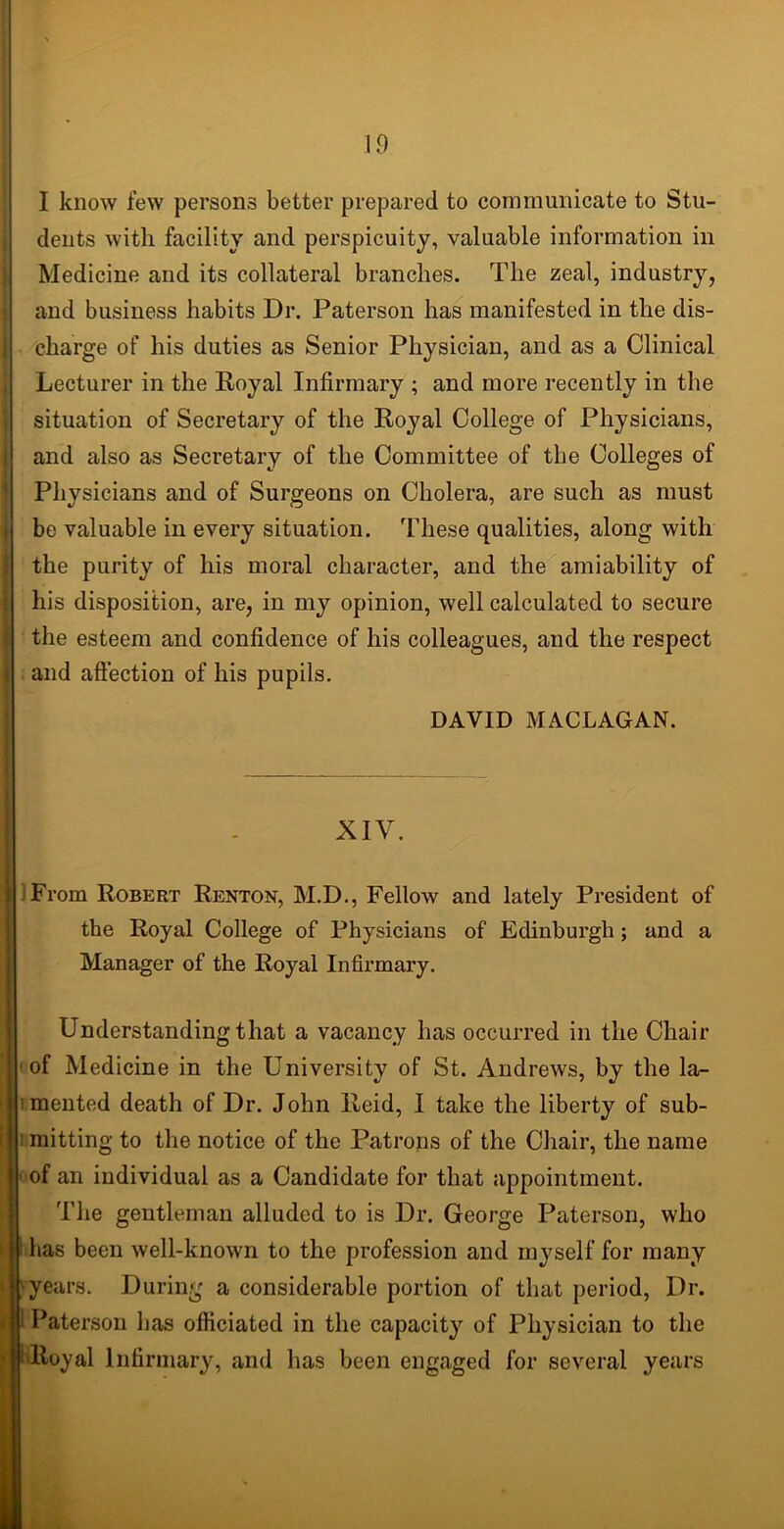 I know few persons better prepared to communicate to Stu- dents with facility and perspicuity, valuable information in Medicine and its collateral branches. The zeal, industry, and business habits Dr. Paterson has manifested in the dis- | charge of his duties as Senior Physician, and as a Clinical Lecturer in the Royal Infirmary ; and more recently in the situation of Secretary of the Royal College of Physicians, and also as Secretary of the Committee of the Colleges of Physicians and of Surgeons on Cholera, are such as must be valuable in every situation. These qualities, along with the purity of his moral character, and the amiability of his disposition, are, in my opinion, well calculated to secure the esteem and confidence of his colleagues, and the respect I and affection of his pupils. DAVID MACLAGAN. XIV. /From Robert Renton, M.D., Fellow and lately President of the Royal College of Physicians of Edinburgh; and a Manager of the Royal Infirmary. Understanding that a vacancy has occurred in the Chair of Medicine in the University of St. Andrews, by the la- mented death of Dr. John Reid, I take the liberty of sub- i mitting to the notice of the Patrons of the Chair, the name of an individual as a Candidate for that appointment. The gentleman alluded to is Dr. George Paterson, who has been well-known to the profession and myself for many years. During a considerable portion of that period, Dr. 1 Paterson lias officiated in the capacity of Physician to the fRoyal Infirmary, and has been engaged for several years