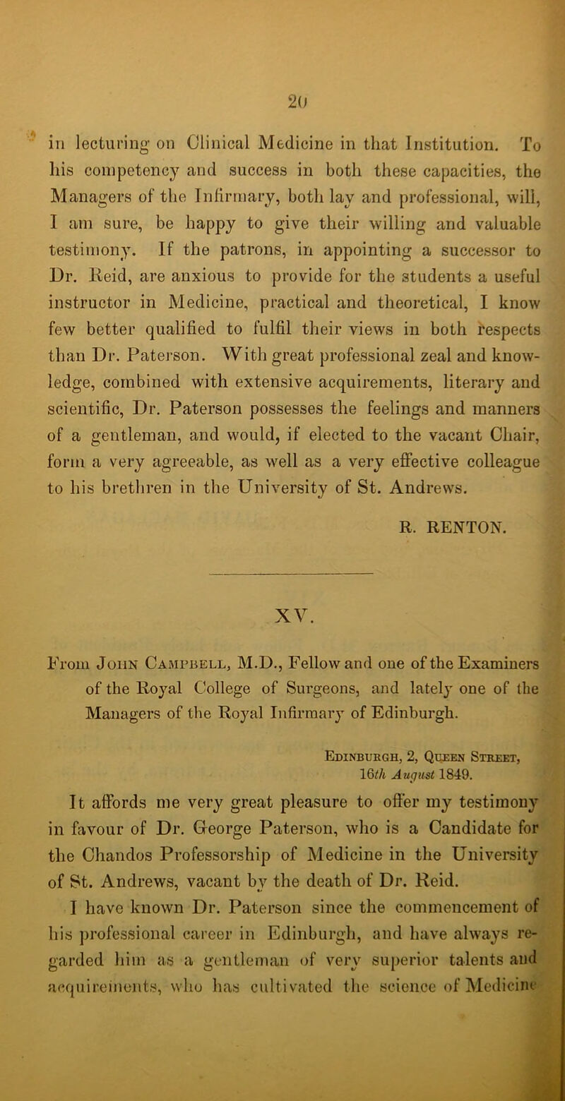 in lecturing on Clinical Medicine in that Institution. To his competency and success in both these capacities, the Managers of the Infirmary, both lay and professional, will, I am sure, be happy to give their willing and valuable testimony. If the patrons, in appointing a successor to Dr. Reid, are anxious to provide for the students a useful instructor in Medicine, practical and theoretical, I know few better qualified to fulfil their views in both respects than Dr. Paterson. With great professional zeal and know- ledge, combined with extensive acquirements, literary and scientific, Dr. Paterson possesses the feelings and manners of a gentleman, and would, if elected to the vacant Chair, form a very agreeable, as well as a very effective colleague to his brethren in the University of St. Andrews. R. RENTON. XV. From John Campbell, M.D., Fellow and one of the Examiners of the Royal College of Surgeons, and lately one of the Managers of the Royal Infirmary of Edinburgh. Edinburgh, 2, Queen Street, 16</t August 1849. It affords me very great pleasure to offer my testimony in favour of Dr. George Paterson, who is a Candidate for the Chandos Professorship of Medicine in the University of St. Andrews, vacant by the death of Dr. Reid. I have known Dr. Paterson since the commencement of his professional career in Edinburgh, and have always re- garded him as a gentleman of very superior talents and acquirements, who has cultivated the science of Medicine