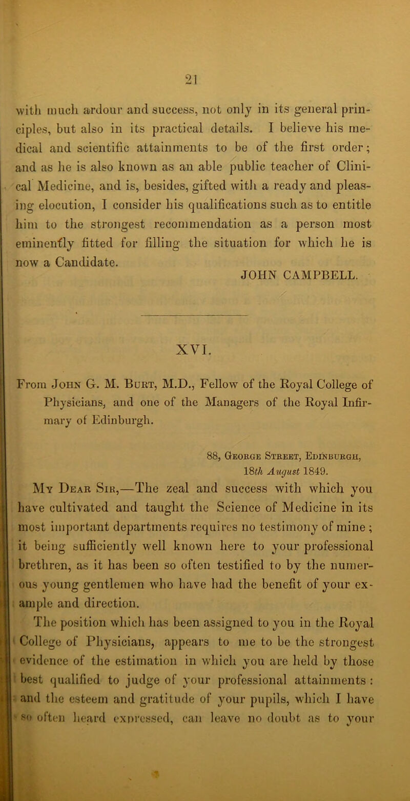 with much ardour and success, not only in its general prin- ciples, but also in its practical details. I believe his me- dical and scientific attainments to be of the first order; and as he is also known as an able public teacher of Clini- cal Medicine, and is, besides, gifted with a ready and pleas- ing elocution, I consider his qualifications such as to entitle him to the strongest recommendation as a person most eminently fitted for filling the situation for which he is now a Candidate. JOHN CAMPBELL. XVI. From John G. M. Burt, M.D., Fellow of the Royal College of Physicians, and one of the Managers of the Royal Infir- mary of Edinburgh. 88, George Street, Edinburgh, 18tk August 1849. My Dear Sir,—The zeal and success with which you have cultivated and taught the Science of Medicine in its most important departments requires no testimony of mine ; it being sufficiently well known here to your professional brethren, as it has been so often testified to by the numer- ous young gentlemen wdio have had the benefit of your ex- ample and direction. The position which has been assigned to you in the Royal College of Physicians, appears to me to be the strongest evidence of the estimation in which you are held by those best qualified to judge of your professional attainments : and the esteem and gratitude of your pupils, which I have S(> often heard expressed, can leave no doubt as to your