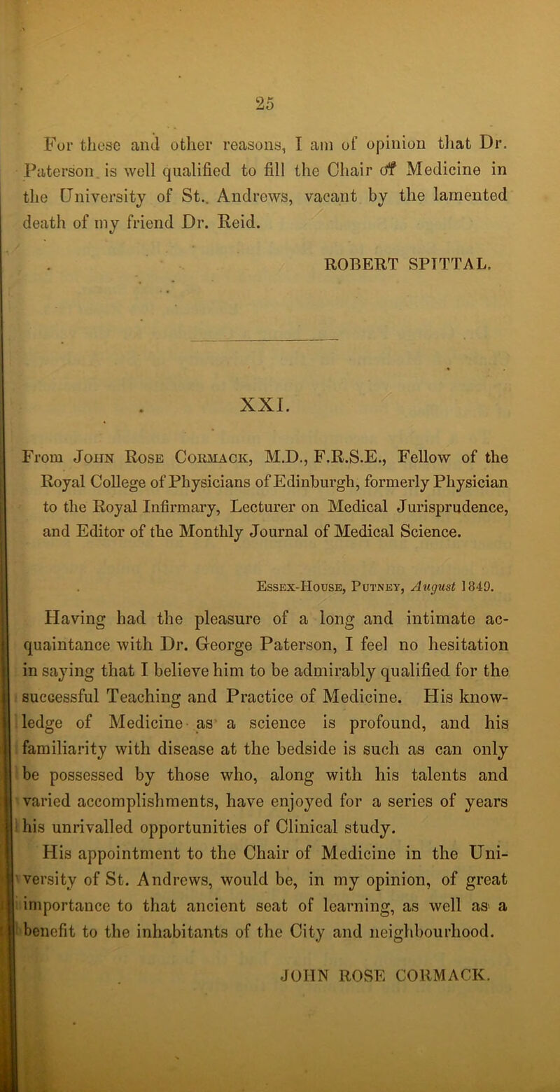 Paterson is well qualified to fill the Chair Medicine in the University of St.. Andrews, vacant by the lamented death of my friend Dr. Reid. ROBERT SPTTTAL. XXI. From John Rose Cormack, M.D., F.R.S.E., Fellow of the Royal College of Physicians of Edinburgh, formerly Physician to the Royal Infirmary, Lecturer on Medical Jurisprudence, and Editor of the Monthly Journal of Medical Science. Essex-House, Putney, August 1849. Having had the pleasure of a long and intimate ac- quaintance with Dr. George Paterson, I feel no hesitation in saying that I believe him to be admirably qualified for the successful Teaching and Practice of Medicine. His know- ledge of Medicine as a science is profound, and his familiarity with disease at the bedside is such as can only be possessed by those who, along with his talents and varied accomplishments, have enjoyed for a series of years his unrivalled opportunities of Clinical study. His appointment to the Chair of Medicine in the Uni- versity of St. Andrews, would be, in my opinion, of great importance to that ancient seat of learning, as well as a benefit to the inhabitants of the City and neighbourhood. JOHN ROSE CORMACK.