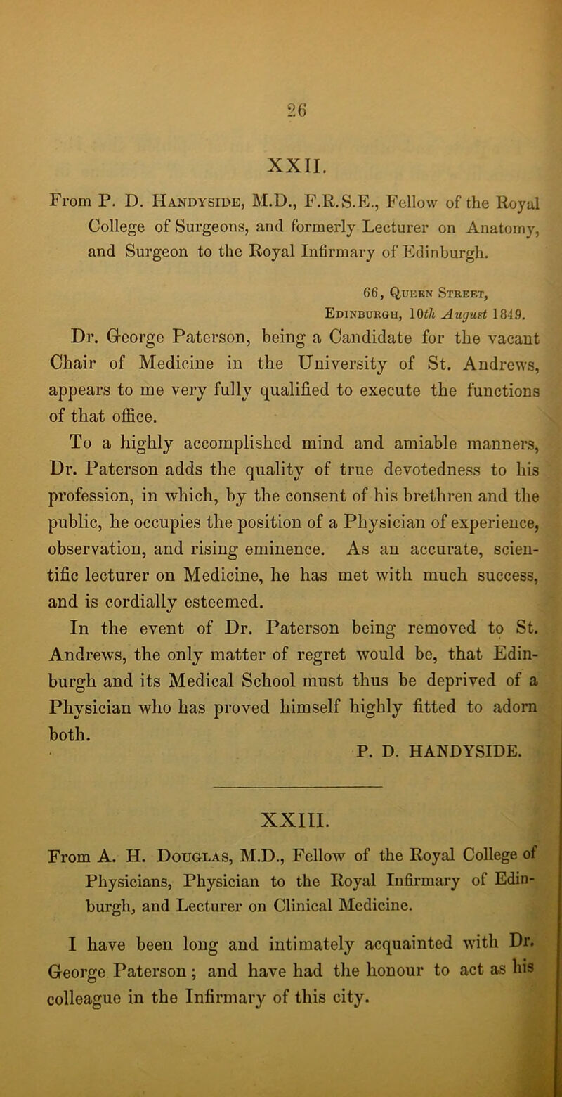 XXII. From P. I). Handyside, M.D., F.R.S.E., Fellow of the Royal College of Surgeons, and formerly Lecturer on Anatomy, and Surgeon to the Royal Infirmary of Edinburgh. 66, Q,uekn Street, Edinburgh, lOt/t August 1849. Dr. George Paterson, being a Candidate for the vacant Chair of Medicine in the University of St. Andrews, appears to me very fully qualified to execute the functions of that office. To a highly accomplished mind and amiable manners, Dr. Paterson adds the quality of true devotedness to his profession, in which, by the consent of his brethren and the public, he occupies the position of a Physician of experience, observation, and rising eminence. As an accurate, scien- tific lecturer on Medicine, he has met with much success, and is cordially esteemed. In the event of Dr. Paterson being removed to St. Andrews, the only matter of regret would be, that Edin- burgh and its Medical School must thus be deprived of a Physician who has proved himself highly fitted to adorn both. P. D. HANDYSIDE. XXIII. From A. H. Douglas, M.D., Fellow of the Royal College of Physicians, Physician to the Royal Infirmary of Edin- burgh, and Lecturer on Clinical Medicine. I have been long and intimately acquainted with Dr. George Paterson; and have had the honour to act as his colleague in the Infirmary of this city.