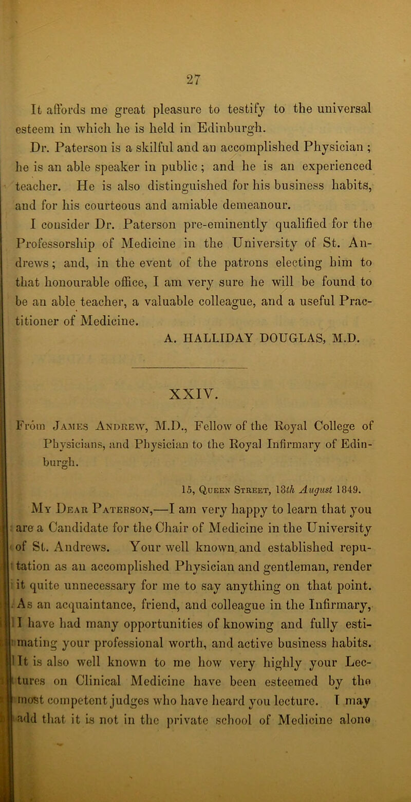 It affords me great pleasure to testify to the universal esteem in which he is held in Edinburgh. Dr. Paterson is a skilful and an accomplished Physician ; he is an able speaker in public; and he is an experienced teacher. He is also distinguished for his business habits, and for his courteous and amiable demeanour. I consider Dr. Paterson pre-eminently qualified for the Professorship of Medicine in the University of St. An- drews ; and, in the event of the patrons electing him to that honourable office, I am very sure he will be found to be an able teacher, a valuable colleague, and a useful Prac- titioner of Medicine. A. HALLIDAY DOUGLAS, M.D. XXIV. From James Andrew, M.D., Fellow of the Royal College of Physicians, and Physician to the Royal Infirmary of Edin- burgh. 15, Queen Street, 13£/j August 1849. My Dear Paterson,—I am very happy to learn that you area Candidate for the Chair of Medicine in the University of St. Andrews. Your well known.and established repu- tation as an accomplished Physician and gentleman, render it quite unnecessary for me to say anything on that point. As an acquaintance, friend, and colleague in the Infirmary, I have had many opportunities of knowing and fully esti- Bjmating your professional worth, and active business habits. 1 It is also well known to me how very highly your Lec- tures on Clinical Medicine have been esteemed by the most competent judges who have heard you lecturo. T may add that it is not in the private school of Medicine alono