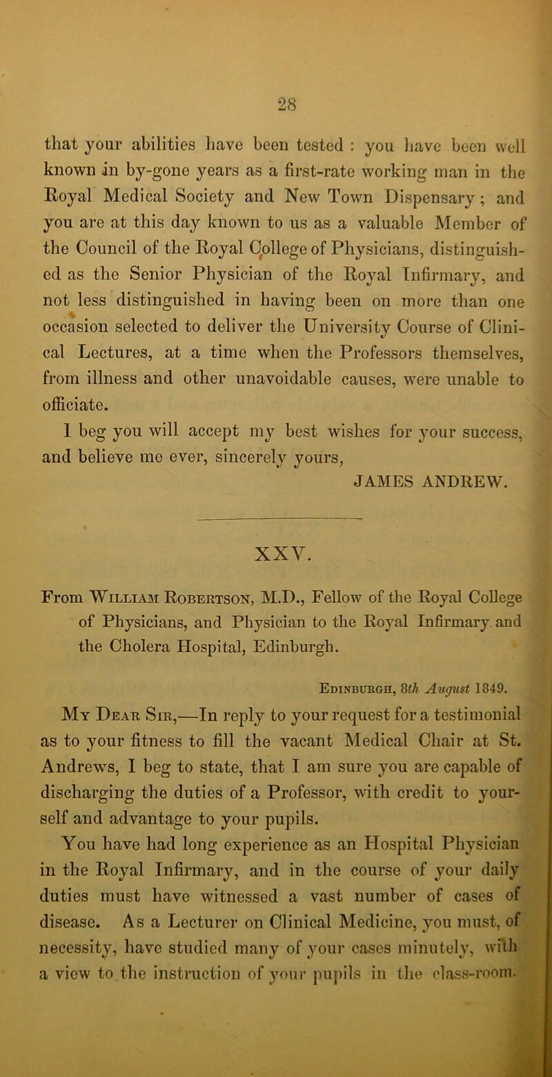 that your abilities have been tested : you have been well known in by-gone years as a first-rate working man in the Royal Medical Society and New Town Dispensary; and you are at this day known to us as a valuable Member of the Council of the Royal College of Physicians, distinguish- ed as the Senior Physician of the Royal Infirmary, and not less distinguished in having been on more than one occasion selected to deliver the University Course of Clini- cal Lectures, at a time when the Professors themselves, from illness and other unavoidable causes, were unable to officiate. 1 beg you will accept my best wishes for your success, and believe me ever, sincerely yours, JAMES ANDREW. XXY. From William Robertson, M.D., Fellow of the Royal College of Physicians, and Physician to the Royal Infirmary and the Cholera Hospital, Edinburgh. Edinburgh, 8th August 1849. My Dear Sir,—In reply to your request fora testimonial as to your fitness to fill the vacant Medical Chair at St. Andrews, I beg to state, that I am sure you are capable of discharging the duties of a Professor, with credit to your- self and advantage to your pupils. You have had long experience as an Hospital Physician in the Royal Infirmary, and in the course of your daily duties must have witnessed a vast number of cases of disease. Asa Lecturer on Clinical Medicine, you must, of necessity, have studied many of your cases minutely, with a view to.the instruction of your pupils in the class-room.