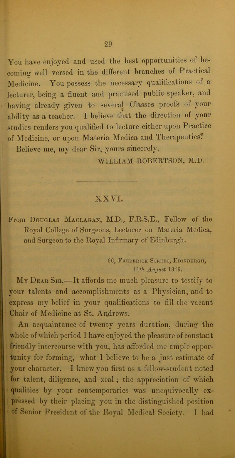 You have enjoyed and used the best opportunities of be- coming well versed in the different branches of Practical Medicine. You possess the necessary qualifications of a lecturer, being a fluent and practised public speaker, and having already given to several Classes proofs of your ability as a teacher. I believe that the direction of your studies renders you qualified to lecture either upon Practice of Medicine, or upon Materia Medica and Therapeutics'. Believe me, my dear Sir, yours sincerely, WILLIAM ROBERTSON, M.D. XXVI. From Douglas Maclagan, M.D., F.R.S.E., Fellow of the Royal College of Surgeons, Lecturer on Materia Medica, and Surgeon to the Royal Infirmary of Edinburgh. 66, Frederick Street, Edinburgh, J \th August 1849. My Dear Sir,—It affords me much pleasure to testify to your talents and accomplishments as a Physician, and to express my belief in your qualifications to fill the vacant Chair of Medicine at St. Andrews. An acquaintance of twenty years duration, during the whole of which period I have enjoyed the pleasure of constant friendly intercourse with you, has afforded me ample oppor- tunity for forming, what 1 believe to be a just estimate of your character. I knew you first as a fellow-student noted for talent, diligence, and zeal; tlio appreciation of which qualities by your contemporaries was unequivocally ex- pressed by their placing you in the distinguished position of Senior President of the Royal Medical Society. I had