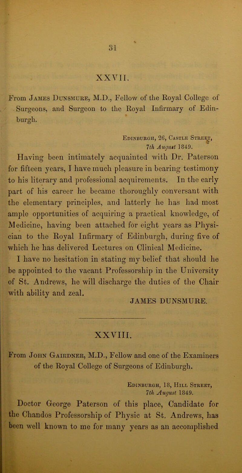 XXVII. From James Dunsmure, M.D., Fellow of the Royal College of Surgeons, and Surgeon to the Royal Infirmary of Edin- burgh. Edinburgh, 26, Castle Street, 7th August 1 849. Having been intimately acquainted with Dr. Paterson for fifteen years, I have much pleasure in bearing testimony to his literary and professional acquirements. In the early part of his career he became thoroughly conversant with the elementary principles, and latterly he has had most ample opportunities of acquiring a practical knowledge, of Medicine, having been attached for eight years as Physi- cian to the Royal Infirmary of Edinburgh, during five of which he has delivered Lectures on Clinical Medicine. I have no hesitation in stating my belief that should he be appointed to the vacant Professorship in the University of St. Andrews, he will discharge the duties of the Chair with ability and zeal. JAMES DUNSMURE. XXVIII. From John Gairdner, M.D., Fellow and one of the Examiners of the Royal College of Surgeons of Edinburgh. Edinburgh, 18, Hill Street, 7th August 1849. Doctor George Paterson of this place, Candidate for the Chandos Professorship of Physic at St. Andrews, has been well known to me for many years as an accomplished