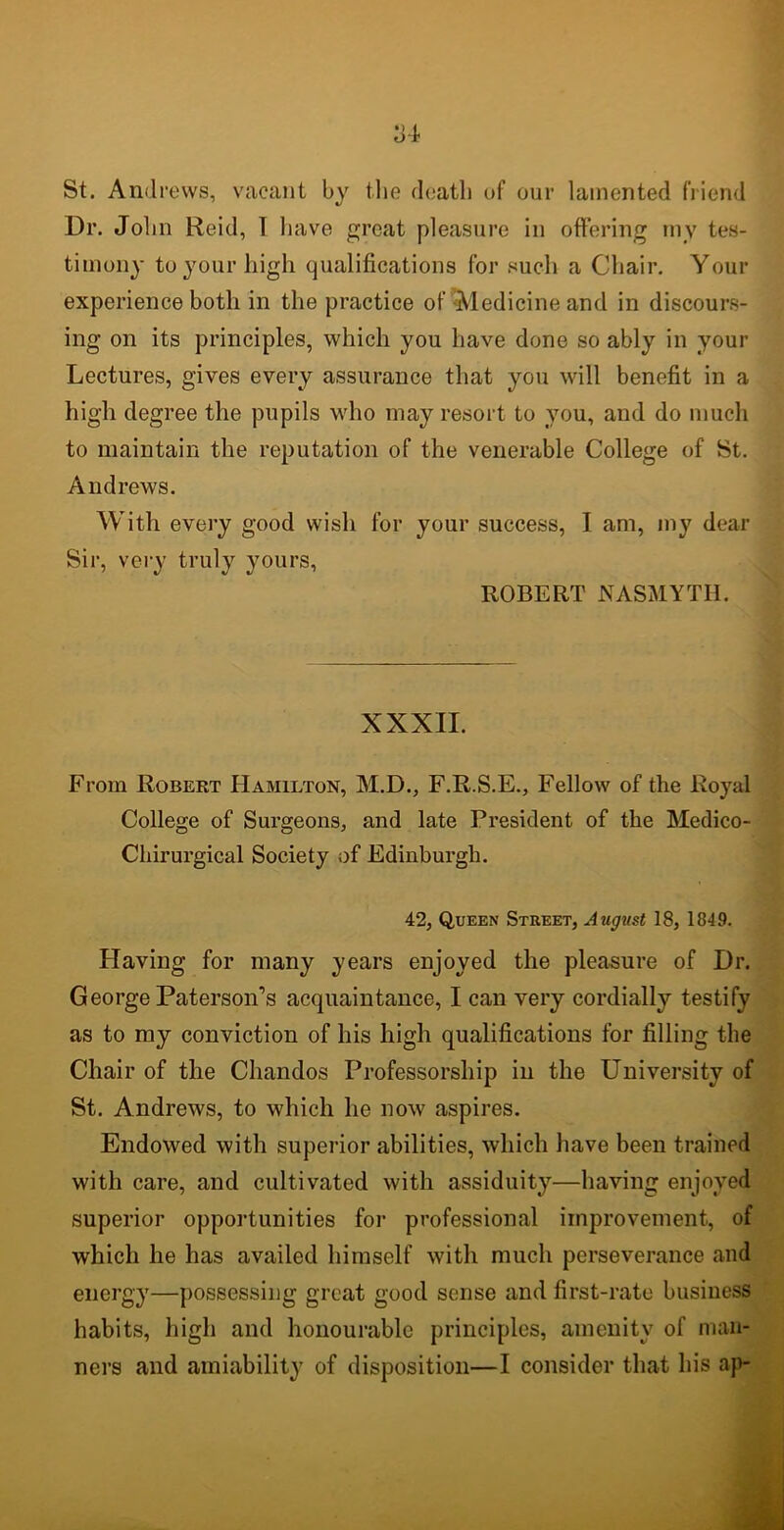 St. Andrews, vacant by the death of our lamented friend Dr. John Reid, I have great pleasure in offering my tes- timony to your high qualifications for such a Chair. Your experience both in the practice of Medicine and in discours- ing on its principles, which you have done so ably in your Lectures, gives every assurance that you will benefit in a high degree the pupils who may resort to you, and do much to maintain the reputation of the venerable College of St. Andrews. With every good wish for your success, I am, my dear Sir, very truly yours, ROBERT NASMYTH. XXXII. From Robert Hamilton, M.D., F.R.S.E., Fellow of the Royal College of Surgeons, and late President of the Medico- Chirurgical Society of Edinburgh. 42, Queen Street, August 18, 1849. Having for many years enjoyed the pleasure of Dr. George Paterson’s acquaintance, I can very cordially testify as to my conviction of his high qualifications for filling the Chair of the Chandos Professorship in the University of St. Andrews, to which he now aspires. Endowed with superior abilities, which have been trained with care, and cultivated with assiduity—having enjoyed superior opportunities for professional improvement, of which he has availed himself with much perseverance and energy—possessing great good sense and first-rate business habits, high and honourable principles, amenity of man- ners and amiability of disposition—I consider that his ap-