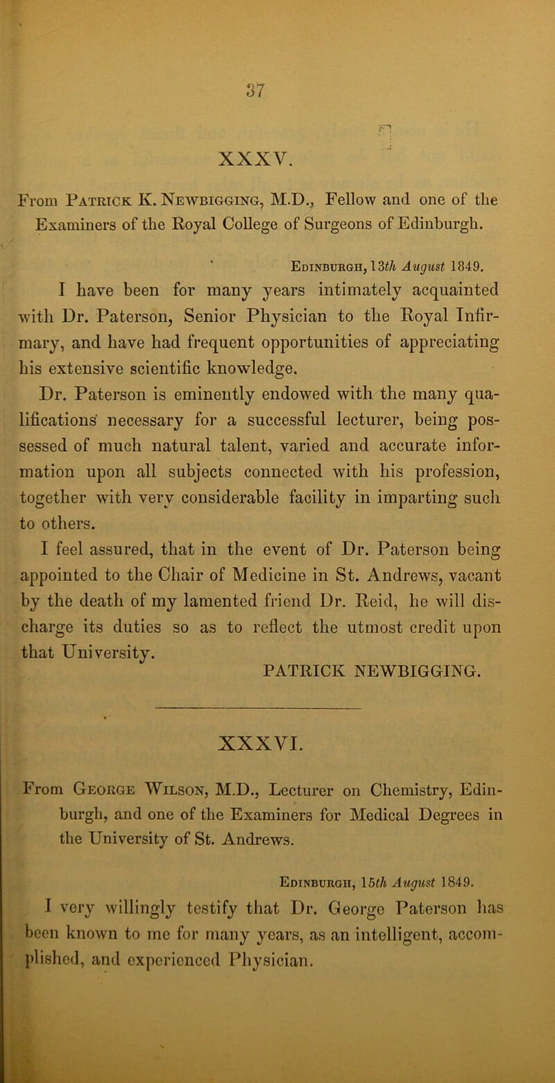 rH XXXV. From Patrick K. Newbigging, M.D., Fellow and one of tlie Examiners of the Royal College of Surgeons of Edinburgh. Edinburgh, 13th August 1849. I have been for many years intimately acquainted with Dr. Paterson, Senior Physician to the Royal Infir- mary, and have had frequent opportunities of appreciating his extensive scientific knowledge. Dr. Paterson is eminently endowed with the many qua- lifications' necessary for a successful lecturer, being pos- sessed of much natural talent, varied and accurate infor- mation upon all subjects connected with his profession, together with very considerable facility in imparting such to others. I feel assured, that in the event of Dr. Paterson being appointed to the Chair of Medicine in St. Andrews, vacant by the death of my lamented friend Dr. Reid, he will dis- charge its duties so as to reflect the utmost credit upon that University. PATRICK NEWBIGGING. XXXVI. From George Wilson, M.D., Lecturer on Chemistry, Edin- burgh, and one of the Examiners for Medical Degrees in the University of St. Andrews. Edinburgh, \5th August 1849. I very willingly testify that Dr. George Paterson lias been known to me for many years, as an intelligent, accom- plished, and experienced Physician.