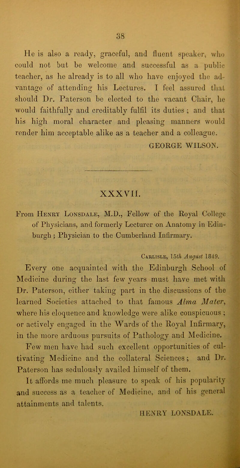 He is also a ready, graceful, and fluent speaker, who could not but be welcome and successful as a public teacher, as he already is to all who have enjoyed the ad- vantage of attending his Lectures. T feel assured that should Dr. Paterson be elected to the vacant Chair, he would faithfully and creditably fulfil its duties ; and that his high moral character and pleasing manners wrould render him acceptable alike as a teacher and a colleague. GEORGE WILSON. XXXVII. From Henry Lonsdale, M.D., Fellow of the Royal College of Physicians, and formerly Lecturer on Anatomy in Edin- burgh ; Physician to the Cumberland Infirmary. Carlisle, 15<A August 1849. Every one acquainted with the Edinburgh School of Medicine during the last few years must have met with Dr. Paterson, either taking part in the discussions of the learned Societies attached to that famous Alma Mater, where his eloquence and knowdedge were alike conspicuous ; or actively engaged in the Wards of the Royal Infirmary, in the more arduous pursuits of Pathology and Medicine. Few men have had such excellent opportunities of cul- tivating Medicine and the collateral Sciences; and Dr. Paterson has sedulously availed himself of them. It affords me much pleasure to speak of his popularity and success as a teacher of Medicine, and of his general attainments and talents. IIENRY LONSDALE.