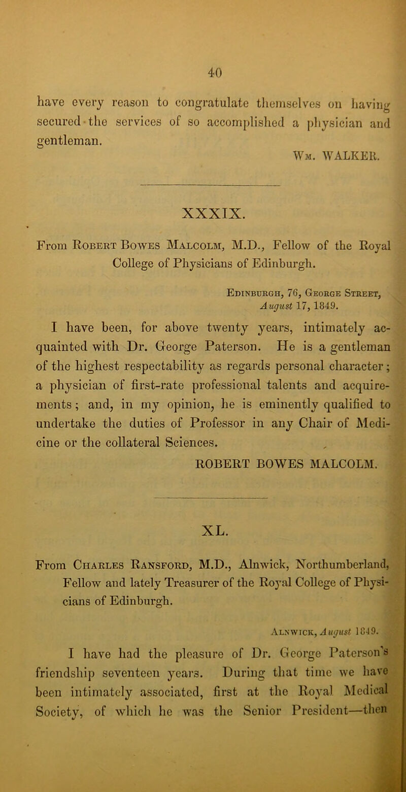 have every reason to congratulate themselves on having secured the services of so accomplished a physician and gentleman. Wm. WALKER, XXXIX. From Robert Bowes Malcolm, M.D., Fellow of the Royal College of Physicians of Edinburgh. Edinburgh, 76, George Street, August 17, 1849. I have been, for above twenty years, intimately ac- quainted with Dr. George Paterson. Pie is a gentleman of the highest respectability as regards personal character; a physician of first-rate professional talents and acquire- ments ; and, in my opinion, he is eminently qualified to undertake the duties of Professor in any Chair of Medi- cine or the collateral Sciences. ROBERT BOWES MALCOLM. XL. From Charles Ransford, M.D., Alnwick, Northumberland, Fellow and lately Treasurer of the Royal College of Physi- cians of Edinburgh. Alnwick, August 1049. I have had the pleasure of Dr. George Paterson’s friendship seventeen years. During that time we have been intimately associated, first at the Royal Medical Society, of which lie was the Senior President—then