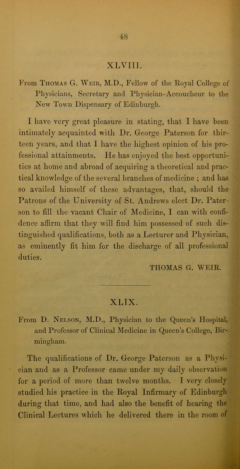 XLVIII. From Thomas G. Weir, M.D., Fellow of the Royal College of Physicians, Secretary and Physician-Accoucheur to the New Town Dispensary of Edinburgh. I have very great pleasure in stating, that I have been intimately acquainted with Dr. George Paterson for thir- teen years, and that I have the highest opinion of his pro- fessional attainments. He has enjoyed the best opportuni- ties at home and abroad of acquiring a theoretical and prac- tical knowledge of the several branches of medicine ; and has so availed himself of these advantages, that, should the Patrons of the University of St. Andrews elect Dr. Pater- son to fill the vacant Chair of Medicine, I can with confi- dence affirm that they will find him possessed of such dis- tinguished qualifications, both as a Lecturer and Physician, as eminently fit him for the discharge of all professional duties. THOMAS G. WEIR. XLIX. From D. Nelson, M.D., Physician to the Queen’s Hospital, and Professor of Clinical Medicine in Queen’s College, Bir- mingham. The qualifications of Dr. George Paterson as a Physi- cian and as a Professor came under my daily observation for a period of more than twelve months. I very closely studied his practice in the Royal Infirmary of Edinburgh during that time, and had also the benefit of hearing the Clinical Lectures which he delivered there in the room of