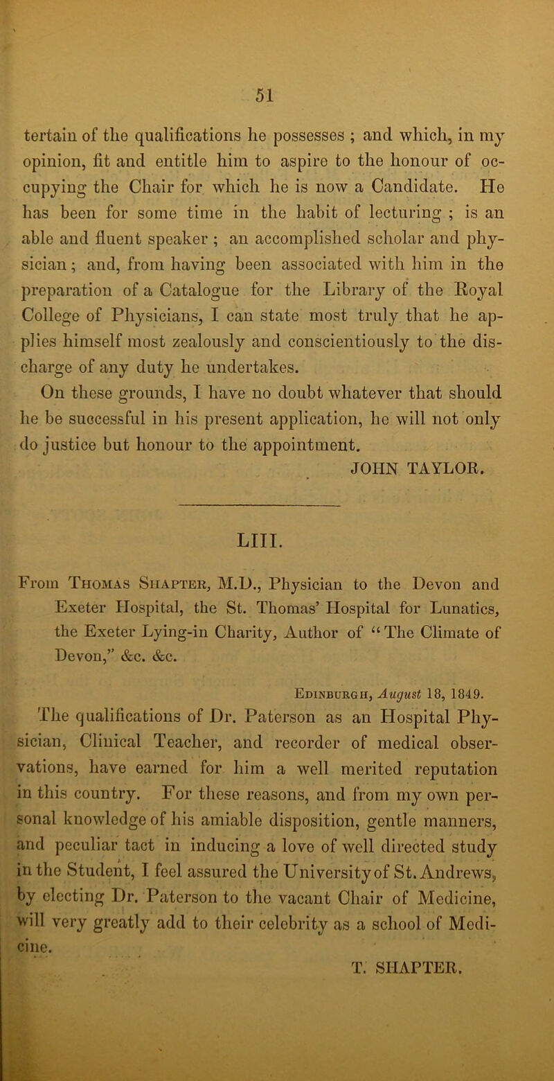 tertain of the qualifications he possesses ; and which, in my opinion, fit and entitle him to aspire to the honour of oc- cupying the Chair for which lie is now a Candidate. He has been for some time in the habit of lecturing ; is an able and fluent speaker ; an accomplished scholar and phy- sician ; and, from having been associated with him in the preparation of a Catalogue for the Library of the Royal College of Physicians, I can state most truly that he ap- plies himself most zealously and conscientiously to the dis- charge of any duty he undertakes. On these grounds, I have no doubt whatever that should lie be successful in his present application, he will not only do justice but honour to the appointment. JOHN TAYLOR. LIII. From Thomas Shaptek, M.D., Physician to the Devon and Exeter Hospital, the St. Thomas’ Hospital for Lunatics, the Exeter Lying-in Charity, Author of “ The Climate of Devon,” &c. &c. Edinburgh, August 18, 1849. The qualifications of Dr. Paterson as an Hospital Phy- sician, Clinical Teacher, and recorder of medical obser- vations, have earned for him a well merited reputation in this country. For these reasons, and from my own per- sonal knowledge of his amiable disposition, gentle manners, and peculiar tact in inducing a love of well directed study in the Student, I feel assured the University of St. Andrews, by electing Dr. Paterson to the vacant Chair of Medicine, will very greatly add to their celebrity as a school of Medi- cine. T. SIIAPTER.