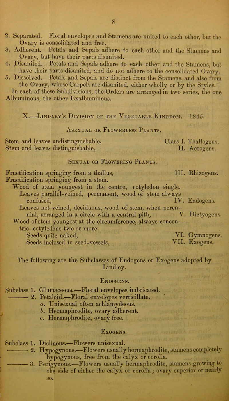 2. Separated. Floral envelopes and Stamens are united to each other, hut the Ovary is consolidated and free. 3. Adherent. Petals and Sepals adhere to each other and the Stamens and Ovary, hut have their parts disunited. 4-. Disunited. Petals and Sepals adhere to each other and the Stamens, hut have their parts disunited, and do not adhere to the consolidated Ovary. 5. Dissolved. Petals and Sepals are distinct from the Stamens, and also from the Ovary, whose Carpels are disunited, either wholly or by the Styles. In each of these Subdivisions, the Orders are arranged in two series, the one Albuminous, the other Exalbuminous. X.—Lindley’s Division of the Vegetable Kingdom. 1845. Asexual or Flowerless Plants. Stem and leaves undistinguishable, Class I. Thallogens. Stem and leaves distinguishable, II. Acrogens. Sexual or Flowering Plants. Fructification springing from a tliallus, III. Rhizogens. Fructification springing from a stem. Wood of stem youngest in the centre, cotyledon single. Leaves parallel-veined, j^rmauent, wood of stem always confused, IV. Endogens. Leaves net-veined, deciduous, wood of stem, when peren- nial, arranged in a circle with a central pith, V. Dictyogens. Wood of stem youngest at the circumference, always concen- tric, cotyledons two or more. Seeds quite naked, VI. Gymnogens. Seeds inclosed in seed-vessels, VII. Exogens. The following are the Subclasses of Endogens or Exogens adopted by Lindley. Endogens. Subclass 1. Gluniaceous.—Floral envelopes imbricated. 2. Petaloid.—Floral envelopes verticillate. a. Unisexual often achlamydeous. b. Hermaphrodite, ovary adherent. c. Hermaphrodite, ovary free. Exogens. Subclass 1. Diclinous.—Flowers unisexual. 2. Ilypogynous.—Flowers usually hermaphrodite, stamens completely hypogynous, free from the calyx or corolla. 3. Perigynous.—Flowers usually hermaphrodite, stamens growing to the side of either the calyx or corolla; ovary superior or nearly so.