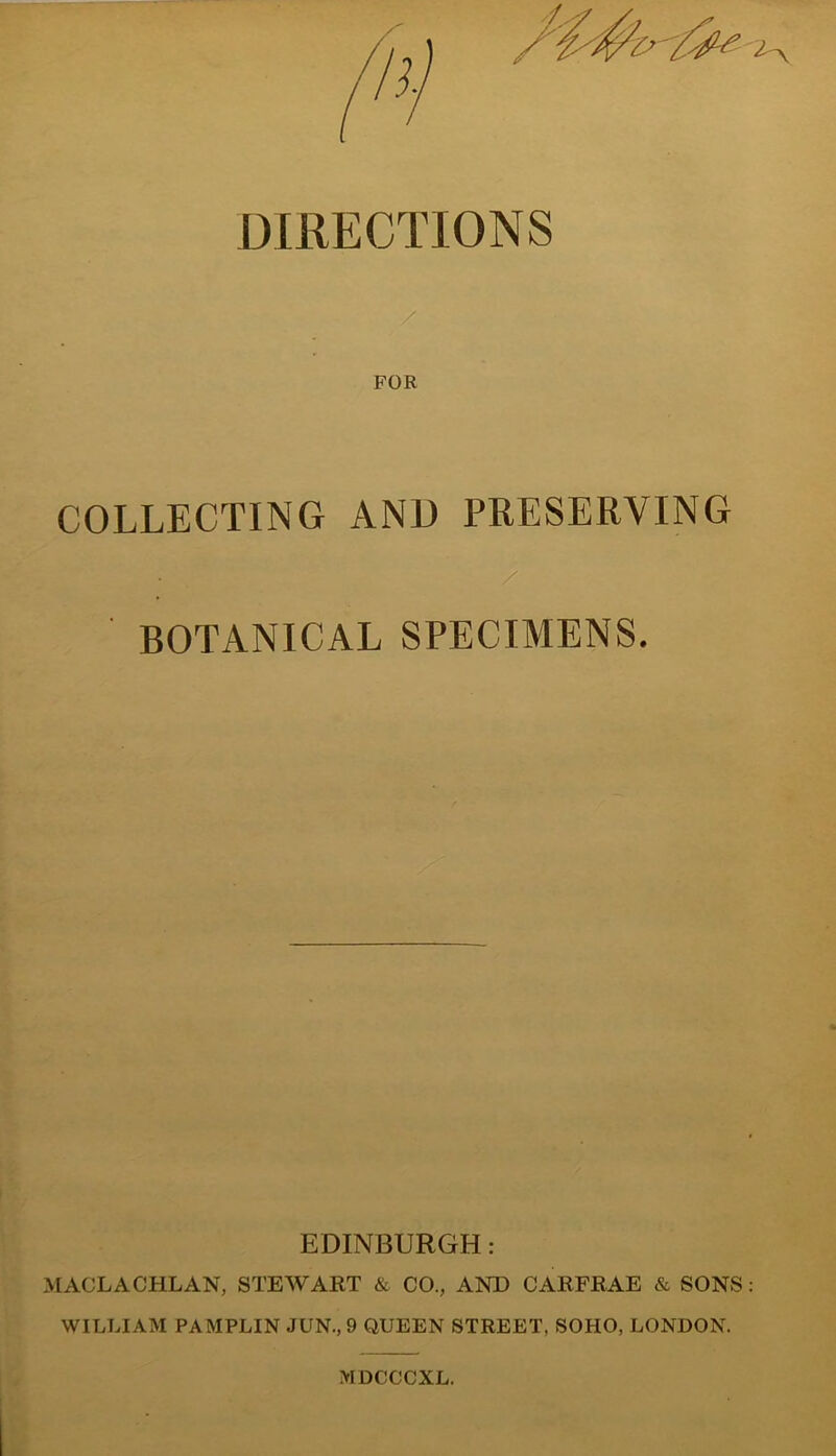 DIRECTIONS FOR COLLECTING AND PRESERVING • / BOTANICAL SPECIMENS. EDINBURGH: MACLACHLAN, STEWART & CO., AND CARFRAE & SONS WILLIAM PAMPLIN JUN., 9 QUEEN STREET, SOHO, LONDON. MDCCCXL.