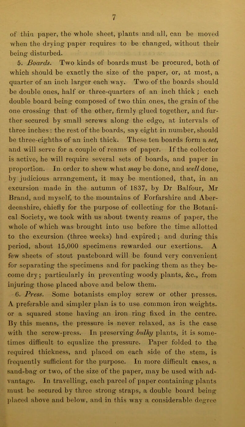 of thin paper, the whole sheet, plants and all, can be moved when the drying- paper requires to be chang-ed, without their being- disturbed. 5. Boards. Two kinds of boards must be procured, both of which should be exactly the size of the paper, or, at most, a quarter of an inch larg-er each way. Two of the boards should be double ones, half or three-quarters of an inch thick; each double board being- composed of two thin ones, the grain of the one crossing; that of the other, firmly g-lued tog-ether, and fur- ther secured by small screws along- the edg-e, at intervals of three inches: the rest of the boards, say eig-ht in number, should be three-eig-hths of an inch thick. These ten boards form a set, and will serve for a couple of reams of paper. If the collector is active, he will require several sets of boards, and paper in proportion. In order to shew what may be done, and well done, by judicious arrangement, it may be mentioned, that, in an excursion made in the autumn of 1837, by Dr Balfour, Mr Brand, and myself, to the mountains of Forfarshire and Aber- deenshire, chiefly for the purpose of collecting for the Botani- cal Society, we took with us about twenty reams of paper, the whole of which was brought into use before the time allotted to the excursion (three weeks) had expired; and during this period, about 15,000 specimens rewarded our exertions. A few sheets of stout pasteboard will be found very convenient for separating the specimens and for packing them as they be- come dry; particularly in preventing woody plants, &c., from injuring those placed above and below them. 6. Press. Some botanists employ screw or other presses. A preferable and simpler plan is to use common iron weights, or a squared stone having an iron ring fixed in the centre. By this means, the pressure is never relaxed, as is the case with the screw-press. In preserving bulky plants, it is some- times difficult to equalize the pressure. Paper folded to the required thickness, and placed on each side of the stem, is frequently sufficient for the purpose. In more difficult cases, a sand-bag or two, of the size of the paper, may be used with ad- vantage. In travelling, each parcel of paper containing plants must be secured by three strong- straps, a double board being placed above and below, and in this way a considerable degree