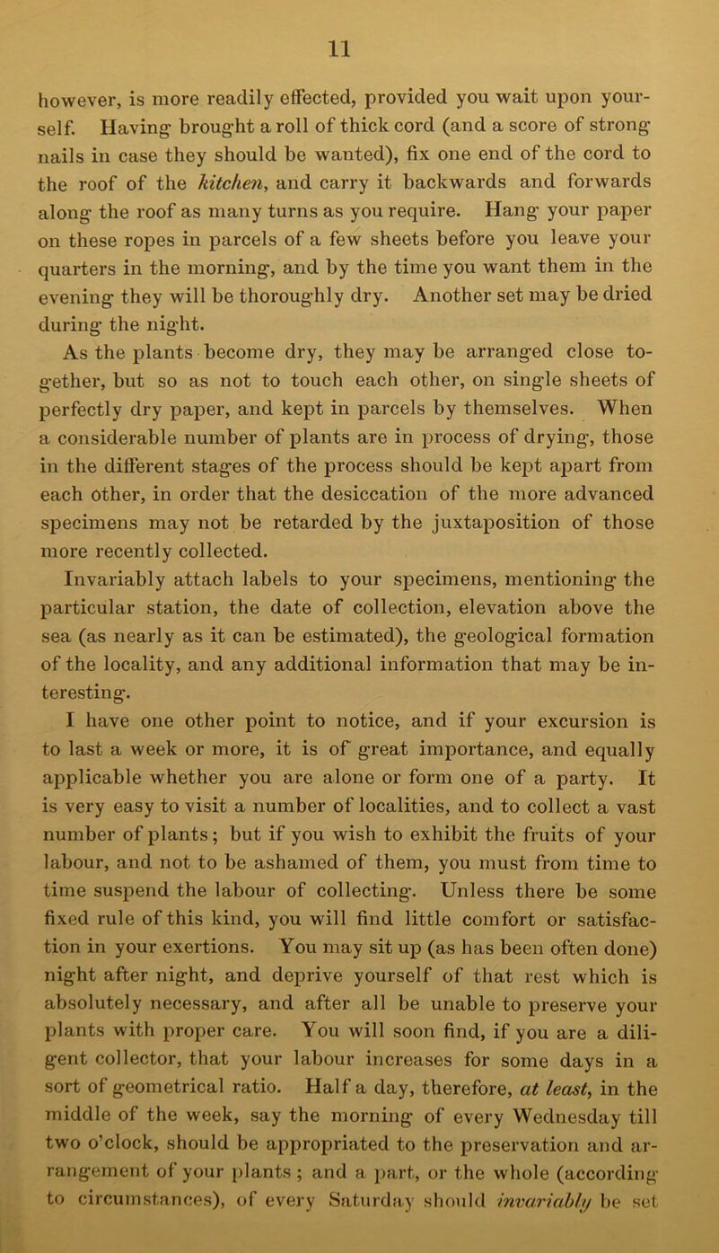 however, is more readily effected, provided you wait upon your- self. Having- broug-ht a roll of thick cord (and a score of strong nails in case they should be wanted), fix one end of the cord to the roof of the kitchen, and carry it backwards and forwards along- the roof as many turns as you require. Hang- your paper on these ropes in parcels of a few sheets before you leave your quarters in the morning, and by the time you want them in the evening they will be thoroughly dry. Another set may be dried during the night. As the plants become dry, they may be arranged close to- gether, but so as not to touch each other, on single sheets of perfectly dry paper, and kept in parcels by themselves. When a considerable number of plants are in process of drying, those in the different stages of the process should be kept apart from each other, in order that the desiccation of the more advanced specimens may not be retarded by the juxtaposition of those more recently collected. Invariably attach labels to your specimens, mentioning the particular station, the date of collection, elevation above the sea (as nearly as it can be estimated), the geological formation of the locality, and any additional information that may be in- teresting. I have one other point to notice, and if your excursion is to last a week or more, it is of great importance, and equally applicable whether you are alone or form one of a party. It is very easy to visit a number of localities, and to collect a vast number of plants; but if you wish to exhibit the fruits of your labour, and not to be ashamed of them, you must from time to time suspend the labour of collecting. Unless there be some fixed rule of this kind, you will find little comfort or satisfac- tion in your exertions. You may sit up (as has been often done) night after night, and deprive yourself of that rest which is absolutely necessary, and after all be unable to preserve your plants with proper care. You will soon find, if you are a dili- gent collector, that your labour increases for some days in a sort of geometrical ratio. Haifa day, therefore, at least, in the middle of the week, say the morning of every Wednesday till two o’clock, should be appropriated to the preservation and ar- rangement of your plants ; and a part, or the whole (according to circumstances), of every Saturday should invariably be set