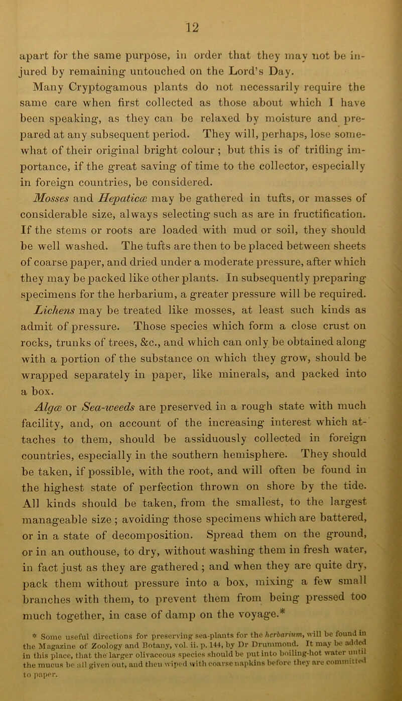 apart for the same purpose, in order that they may not he in- jured by remaining' untouched on the Lord’s Day. Many Cryptogamous plants do not necessarily require the same care when first collected as those about which I have been speaking, as they can be relaxed by moisture and pre- pared at any subsequent period. They will, perhaps, lose some- what of their original bright colour ; but this is of trifling im- portance, if the great saving of time to the collector, especially in foreign countries, be considered. Mosses and llepaticcc may be gathered in tufts, or masses of considerable size, always selecting such as are in fructification. If the stems or roots are loaded with mud or soil, they should be well washed. The tufts are then to be placed between sheets of coarse paper, and dried under a moderate pressure, after which they may be packed like other plants. In subsequently preparing specimens for the herbarium, a greater pressure will be required. Lichens may be treated like mosses, at least such kinds as admit of pressure. Those species which form a close crust on rocks, trunks of trees, &c., and which can only be obtained along with a portion of the substance on which they grow, should be wrapped separately in paper, like minerals, and packed into a box. Algce or Sea-iveeds are preserved in a rough state with much facility, and, on account of the increasing interest which at- taches to them, should be assiduously collected in foreign countries, especially in the southern hemisphere. They should be taken, if possible, with the root, and will often be found in the highest state of perfection thrown on shore by the tide. All kinds should be taken, from the smallest, to the largest manageable size ; avoiding those specimens which are battered, or in a state of decomposition. Spread them on the ground, or in an outhouse, to dry, without washing them in fresh water, in fact just as they are gathered; and when they are quite dry, pack them without pressure into a box, mixing a few small branches with them, to prevent them from being pressed too much together, in case of damp on the voyage.* * Some useful directions for preserving sea-plants for the herbarium, will be found in the Magazine of Zoology and Botany, vol. ii. p. 144, by Dr Drummond. It may be added in this place, that the larger olivaceous species should be put into boiling-hot water until the mucus be all given out, and then wiped with coarse napkins before they are committed to paper.