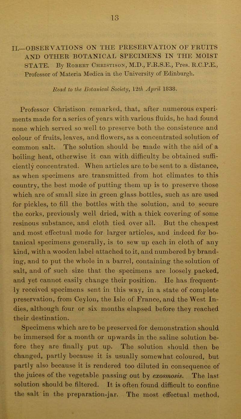II.—OBSERVATIONS ON THE PRESERVATION OF FRUITS AND OTHER BOTANICAL SPECIMENS IN THE MOIST STATE. By Robert Christison, M.D., F.R.S.E., Pres. R.C.P.E., Professor of Materia Medica in the University of Edinburgh. Bead to the Botanical Society, 12th April 1838. Professor Christison remarked, that, after numerous experi- ments made for a series of years with various fluids, he had found none which served so well to preserve both the consistence and colour of fruits, leaves, and flowers, as a concentrated solution of common salt. The solution should be made with the aid of a boiling heat, otherwise it can with difficulty be obtained suffi- ciently concentrated. When articles are to be sent to a distance, as when specimens are transmitted from hot climates to this country, the best mode of putting them up is to preserve those which are of small size in green glass bottles, such as are used for pickles, to fill the bottles with the solution, and to secure the corks, previously well dried, with a thick covering of some resinous substance, and cloth tied over all. But the cheapest and most effectual mode for larger articles, and indeed for bo- tanical specimens generally, is to sew up each in cloth of any kind, with a wooden label attached to it, and numbered by brand- ing, and to put the whole in a barrel, containing the solution of salt, and of such size that the specimens are loosely packed, and yet cannot easily change their position. He has frequent- ly received specimens sent in this way, in a state of complete preservation, from Ceylon, the Isle of France, and the West In- dies, although four or six months elapsed before they reached their destination. Specimens which are to be preserved for demonstration should be immersed for a month or upwards in the saline solution be- fore they are finally put up. The solution should then be changed, partly because it is usually somewhat coloured, but partly also because it is rendered too diluted in consequence of the juices of the vegetable passing out by exosmosis. The last solution should be filtered. It is often found difficult to confine the salt in the preparation-jar. The most effectual method,